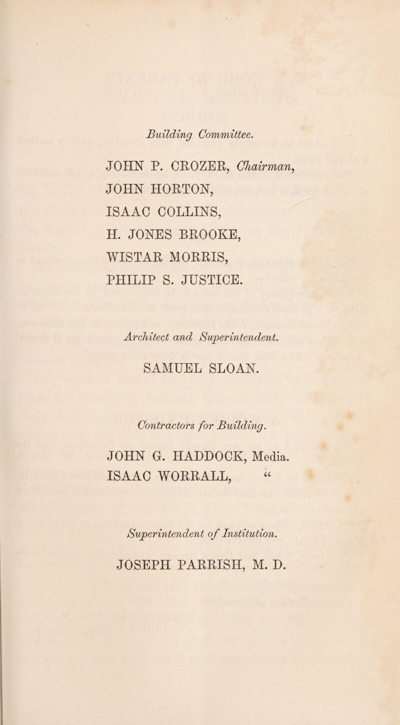 Building Committee, JOHN P. CROZER, Chairman, JOHN HORTON, ISAAC COLLINS, H. JONES BROOKE, WISTAR MORRIS, PHILIP S. JUSTICE. Architect and Superintendent. SAMUEL SLOAN. Contractors for Building. JOHN G. HADDOCK, Media. ISAAC WORRALL, Superintendent of Institution.