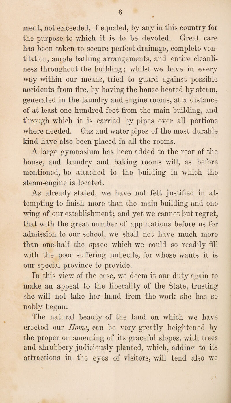 ment, not exceeded, if equaled, by any in this country for the purpose to which it is to be devoted. Great care has been taken to secure perfect drainage, complete ven¬ tilation, ample bathing arrangements, and entire cleanli¬ ness throughout the building; whilst we have in every way within our means, tried to guard against possible accidents from lire, by having the house heated by steam, generated in the laundry and engine rooms, at a distance of at least one hundred feet from the main building, and through which it is carried by pipes over all portions where needed. Gas and water pipes of the most durable kind have also been placed in all the rooms. A large gymnasium has been added to the rear of the house, and laundry and baking rooms will, as before mentioned, be attached to the building in which the steam-engine is located. As already stated, we have not felt justified in at¬ tempting to finish more than the main building and one wing of our establishment; and yet we cannot but regret, that with the great number of applications before us for admission to our school, we shall not have much more than one-half the space which we could so readily fill with the poor suffering imbecile, for whose wants it is our special province to provide. In this view of the case, we deem it our duty again to make an appeal to the liberality of the State, trusting she will not take her hand from the work she has so nobly begun. The natural beauty of the land on which we have erected our Home, can be very greatly heightened by the proper ornamenting of its graceful slopes, with trees and shrubbery judiciously planted, which, adding to its attractions in the eyes of visitors, will tend also we