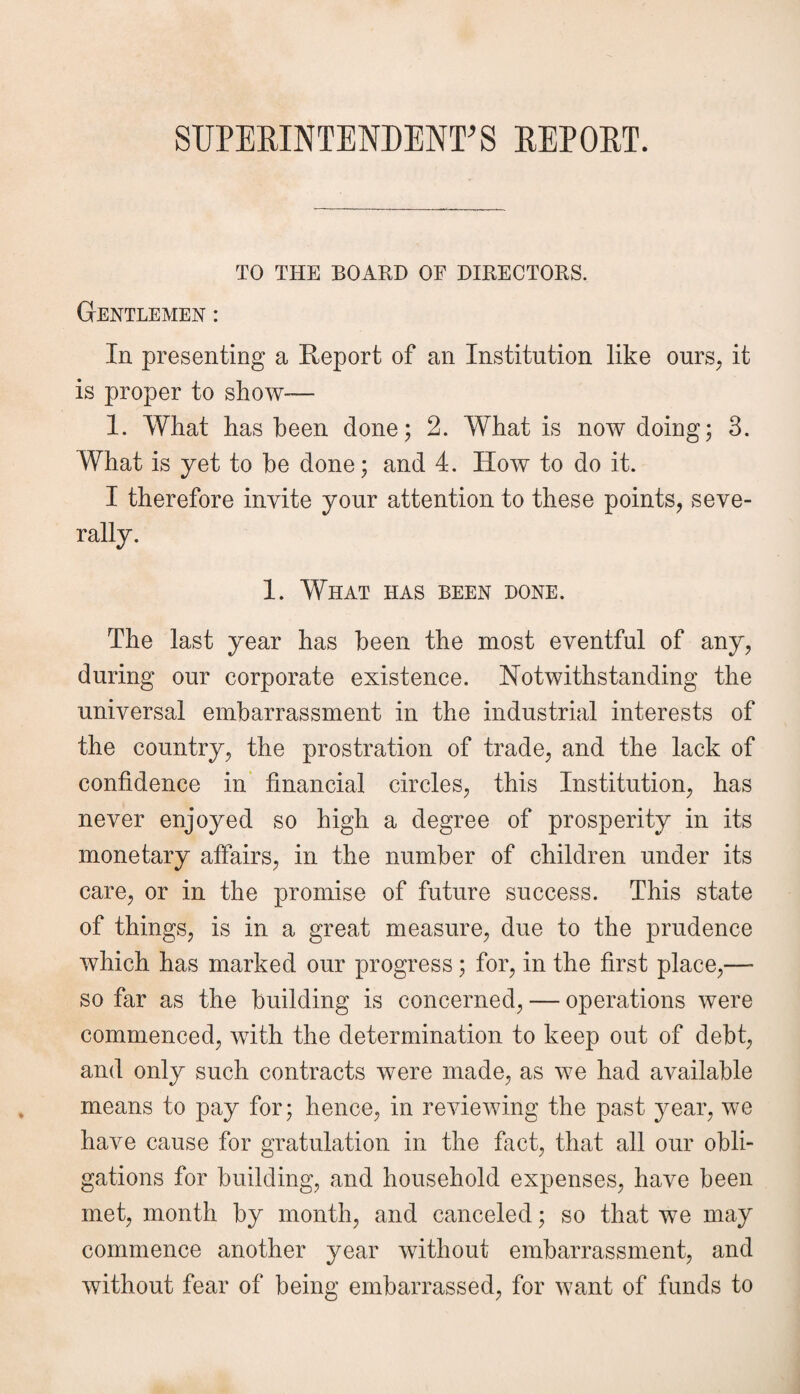 SUPERINTENDENT'S REPORT. TO THE BOARD OF DIRECTORS. Gentlemen : In presenting a Report of an Institution like ours, it is proper to show-— 1. What has been done; 2. What is now doing; 3. What is yet to he done; and 4. How to do it. I therefore invite your attention to these points, seve¬ rally. 1. What has been done. The last year has been the most eventful of any, during our corporate existence. Notwithstanding the universal embarrassment in the industrial interests of the country, the prostration of trade, and the lack of confidence in financial circles, this Institution, has never enjoyed so high a degree of prosperity in its monetary affairs, in the number of children under its care, or in the promise of future success. This state of things, is in a great measure, due to the prudence which has marked our progress; for, in the first place,— so far as the building is concerned, — operations were commenced, with the determination to keep out of debt, and only such contracts were made, as we had available means to pay for; hence, in reviewing the past year, we have cause for gratulation in the fact, that all our obli¬ gations for building, and household expenses, have been met, month by month, and canceled; so that we may commence another year without embarrassment, and without fear of being embarrassed, for want of funds to