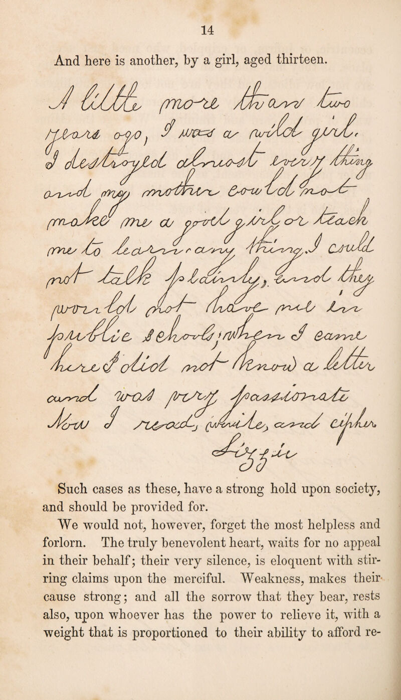 And here is another, by a girl, aged thirteen. Such cases as these, have a strong hold upon society, and should he provided for. We would not, however, forget the most helpless and forlorn. The truly benevolent heart, waits for no appeal in their behalf; their very silence, is eloquent with stir¬ ring claims upon the merciful. Weakness, makes their cause strong; and all the sorrow that they bear, rests also, upon whoever has the power to relieve it, with a weight that is proportioned to their ability to afford re-