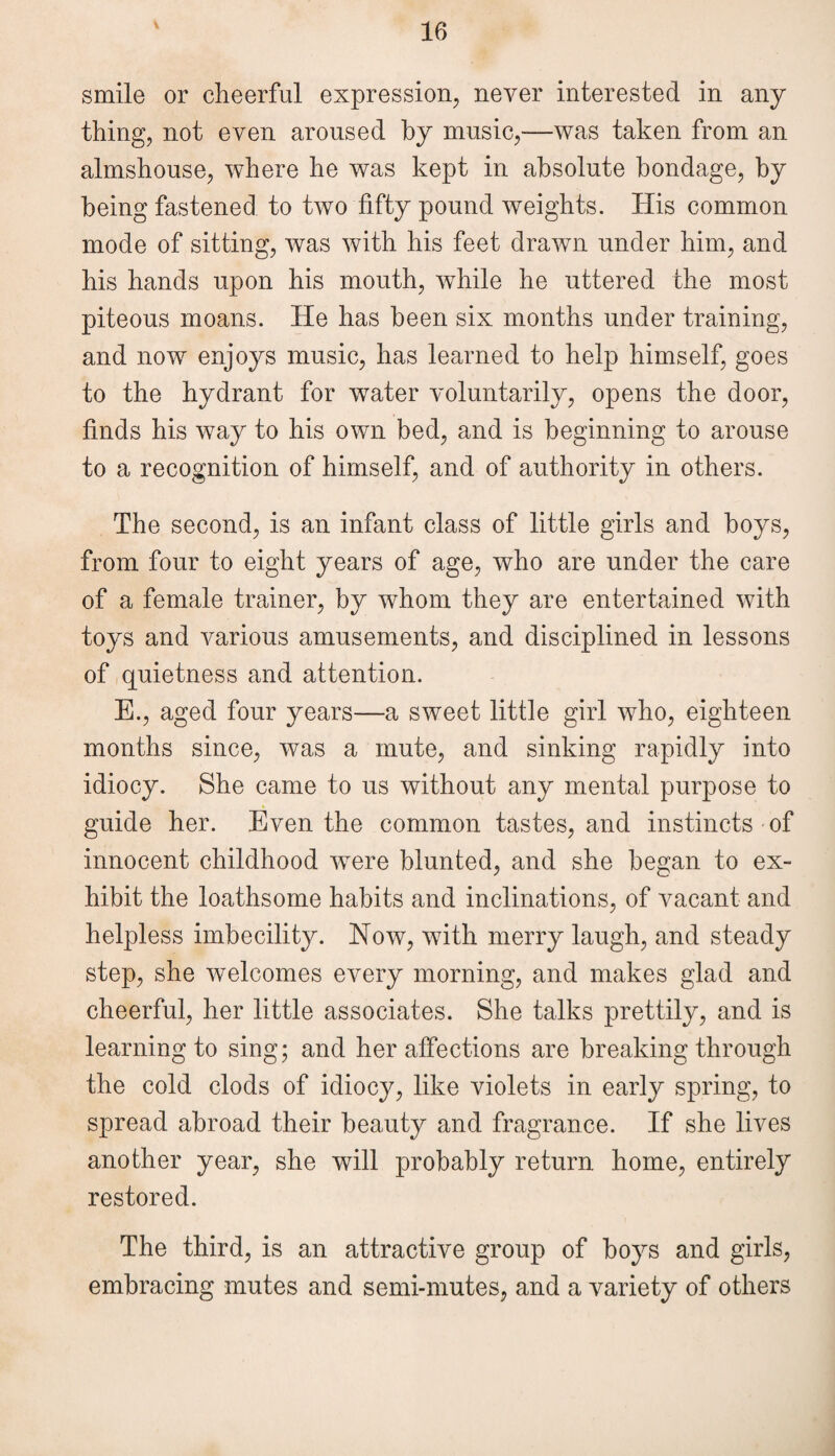 smile or cheerful expression, never interested in any thing, not even aroused by music,—was taken from an almshouse, where he was kept in absolute bondage, by being fastened to two fifty pound weights. His common mode of sitting, was with his feet drawn under him, and his hands upon his mouth, while he uttered the most piteous moans. He has been six months under training, and now enjoys music, has learned to help himself, goes to the hydrant for water voluntarily, opens the door, finds his way to his own bed, and is beginning to arouse to a recognition of himself, and of authority in others. The second, is an infant class of little girls and hoys, from four to eight years of age, who are under the care of a female trainer, by whom they are entertained with toys and various amusements, and disciplined in lessons of quietness and attention. E., aged four years—a sweet little girl who, eighteen months since, was a mute, and sinking rapidly into idiocy. She came to us without any mental purpose to guide her. Even the common tastes, and instincts of innocent childhood were blunted, and she began to ex¬ hibit the loathsome habits and inclinations, of vacant and helpless imbecility. Now, with merry laugh, and steady step, she welcomes every morning, and makes glad and cheerful, her little associates. She talks prettily, and is learning to sing; and her affections are breaking through the cold clods of idiocy, like violets in early spring, to spread abroad their beauty and fragrance. If she lives another year, she will probably return home, entirely restored. The third, is an attractive group of boys and girls, embracing mutes and semi-mutes, and a variety of others