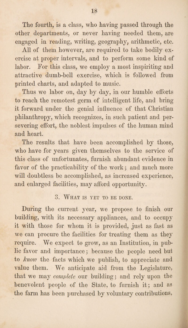 The fourth, is a class, who having passed through the other departments, or never having needed them, are engaged in reading, writing, geography, arithmetic, etc. All of them however, are required to take bodily ex¬ ercise at proper intervals, and to perform some kind of labor. For this class, we employ a most inspiriting and attractive dumb-bell exercise, which is followed from printed charts, and adapted to music. Thus we labor on, day by day, in our humble efforts to reach the remotest germ of intelligent life, and bring it forward under the genial influence of that Christian philanthropy, which recognizes, in such patient and per¬ severing effort, the noblest impulses of the human mind and heart. The results that have been accomplished by those, who have for years given themselves to the service of this class of unfortunates, furnish abundant evidence in favor of the practicability of the work; and much more will doubtless be accomplished, as increased experience, and enlarged facilities, may afford opportunity. 3. What is yet to be done. During the current year, we propose to finish our building, with its necessary appliances, and to occupy it with those for whom it is provided, just as fast as we can procure the facilities for treating them as they require. We expect to grow, as an Institution, in pub¬ lic favor and importance; because the people need but to know the facts which we publish, to appreciate and value them. We anticipate aid from the Legislature, that we may complete our building; and rely upon the benevolent people of the State, to furnish it; and as the farm has been purchased by voluntary contributions,