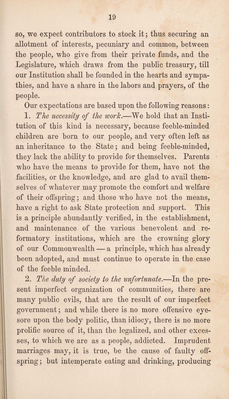 so, we expect contributors to stock it; thus securing an allotment of interests, pecuniary and common, between the people, who give from their private funds, and the Legislature, which draws from the public treasury, till our Institution shall be founded in the hearts and sympa¬ thies, and have a share in the labors and prayers, of the people. Our expectations are based upon the following reasons: 1. The necessity of the work.—We hold that an Insti¬ tution of this kind is necessary, because feeble-minded children are born to our people, and very often left as an inheritance to the State; and being feeble-minded, they lack the ability to provide for themselves. Parents who have the means to provide for them, have not the facilities, or the knowledge, and are glad to avail them¬ selves of whatever may promote the comfort and welfare of their offspring; and those wTho have not the means, have a right to ask State protection and support. This is a principle abundantly verified, in the establishment, and maintenance of the various benevolent and re¬ formatory institutions, which are the crowning glory of our Commonwealth — a principle, which has already been adopted, and must continue to operate in the case of the feeble minded. 2. The duty of society to the unfortunate.-—In the pre¬ sent imperfect organization of communities, there are many public evils, that are the result of our imperfect government; and while there is no more offensive eye¬ sore upon the body politic, than idiocy, there is no more prolific source of it, than the legalized, and other exces¬ ses, to which we are as a people, addicted. Imprudent marriages may, it is true, be the cause of faulty off¬ spring ; but intemperate eating and drinking, producing