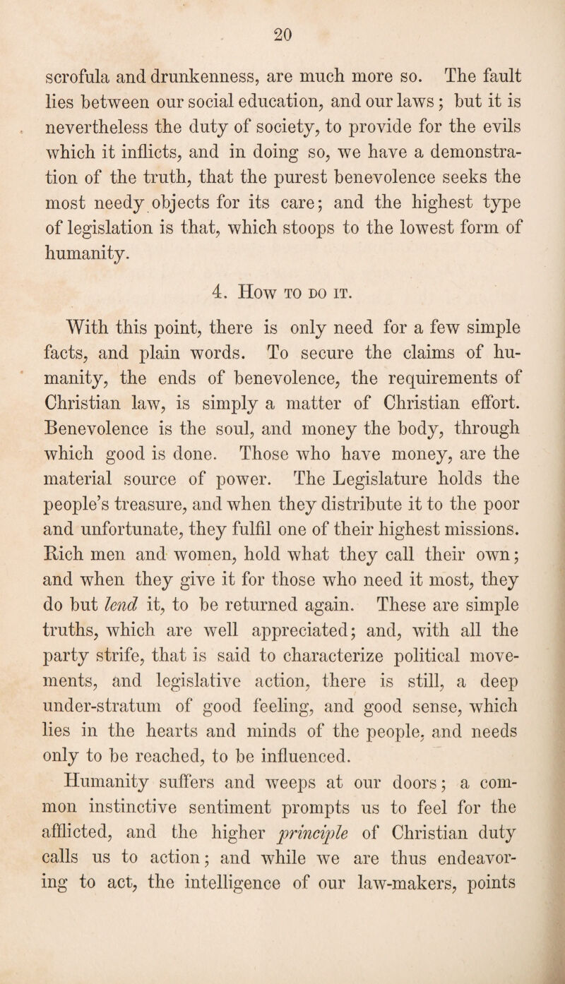 scrofula and drunkenness, are much more so. The fault lies between our social education, and our laws; but it is nevertheless the duty of society, to provide for the evils which it inflicts, and in doing so, we have a demonstra¬ tion of the truth, that the purest benevolence seeks the most needy objects for its care; and the highest type of legislation is that, which stoops to the lowest form of humanity. 4. How TO DO IT. With this point, there is only need for a few simple facts, and plain words. To secure the claims of hu¬ manity, the ends of benevolence, the requirements of Christian law, is simply a matter of Christian effort. Benevolence is the soul, and money the body, through which good is done. Those who have money, are the material source of power. The Legislature holds the people’s treasure, and when they distribute it to the poor and unfortunate, they fulfil one of their highest missions. Bich men and women, hold what they call their own; and when they give it for those who need it most, they do but lend it, to be returned again. These are simple truths, which are well appreciated; and, with all the party strife, that is said to characterize political move¬ ments, and legislative action, there is still, a deep under-stratum of good feeling, and good sense, which lies in the hearts and minds of the people, and needs only to be reached, to be influenced. Humanity suffers and weeps at our doors; a com¬ mon instinctive sentiment prompts us to feel for the afflicted, and the higher principle of Christian duty calls us to action; and while we are thus endeavor¬ ing to act, the intelligence of our law-makers, points