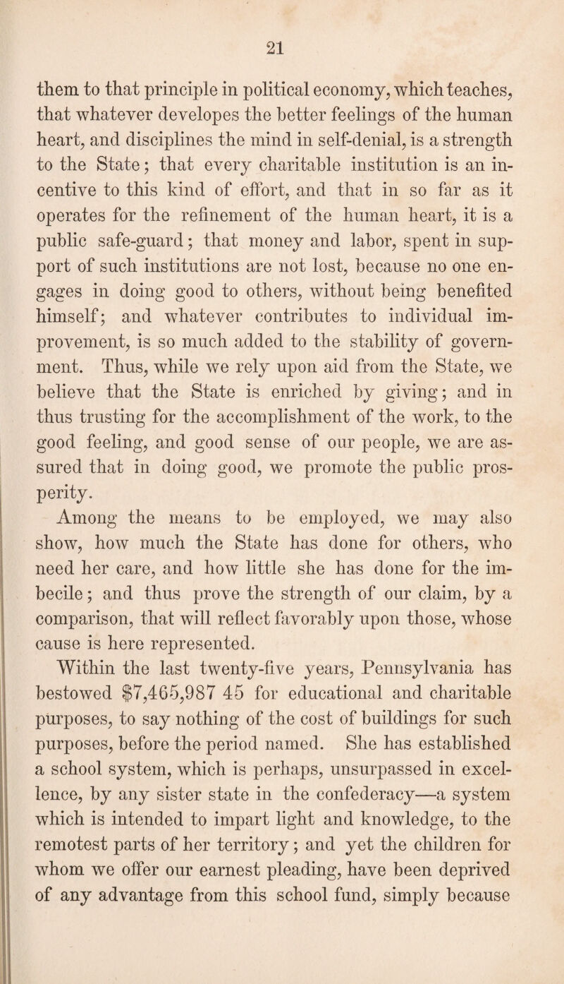 them to that principle in political economy, which teaches, that whatever developes the better feelings of the human heart, and disciplines the mind in self-denial, is a strength to the State; that every charitable institution is an in¬ centive to this kind of effort, and that in so far as it operates for the refinement of the human heart, it is a public safe-guard; that money and labor, spent in sup¬ port of such institutions are not lost, because no one en¬ gages in doing good to others, without being benefited himself; and whatever contributes to individual im¬ provement, is so much added to the stability of govern¬ ment. Thus, while we rely upon aid from the State, we believe that the State is enriched by giving; and in thus trusting for the accomplishment of the work, to the good feeling, and good sense of our people, we are as¬ sured that in doing good, we promote the public pros¬ perity. Among the means to be employed, we may also show, how much the State has done for others, who need her care, and how little she has done for the im¬ becile ; and thus prove the strength of our claim, by a comparison, that will reflect favorably upon those, whose cause is here represented. Within the last twenty-five years, Pennsylvania has bestowed $7,465,987 45 for educational and charitable purposes, to say nothing of the cost of buildings for such purposes, before the period named. She has established a school system, which is perhaps, unsurpassed in excel¬ lence, by any sister state in the confederacy—a system which is intended to impart light and knowledge, to the remotest parts of her territory; and yet the children for whom we offer our earnest pleading, have been deprived of any advantage from this school fund, simply because