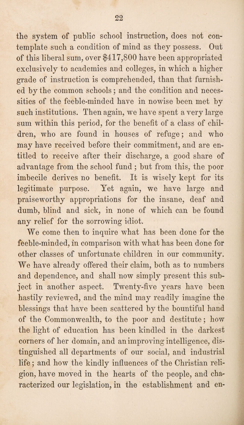 the system of public school instruction, does not con¬ template such a condition of mind as they possess. Out of this liberal sum, over $417,800 have been appropriated exclusively to academies and colleges, in which a higher grade of instruction is comprehended, than that furnish¬ ed by the common schools; and the condition and neces¬ sities of the feeble-minded have in nowise been met by such institutions. Then again, we have spent a very large sum within this period, for the benefit of a class of chil¬ dren, who are found in houses of refuge; and who may have received before their commitment, and are en¬ titled to receive after their discharge, a good share of advantage from the school fund ; but from this, the poor imbecile derives no benefit. It is wisely kept for its legitimate purpose. Yet again, we have large and praiseworthy appropriations for the insane, deaf and dumb, blind and sick, in none of which can be found any relief for the sorrowing idiot. We come then to inquire what has been done for the feeble-minded, in comparison with what has been done for other classes of unfortunate children in our community. We have already offered their claim, both as to numbers and dependence, and shall now simply present this sub¬ ject in another aspect. Twenty-five years have been hastily reviewed, and the mind may readily imagine the blessings that have been scattered by the bountiful hand of the Commonwealth, to the poor and destitute; how the light of education has been kindled in the darkest corners of her domain, and an improving intelligence, dis¬ tinguished all departments of our social, and industrial life; and how the kindly influences of the Christian reli¬ gion, have moved in the hearts of the people, and cha¬ racterized our legislation, in the establishment and en-