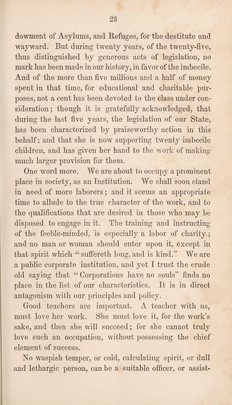 dowment of Asylums, and Refuges, for the destitute and wayward. But during twenty years, of the twenty-five, thus distinguished by generous acts of legislation, no mark has been made in our history, in favor of the imbecile. And of the more than five millions and a half of money spent in that time, for educational and charitable pur¬ poses, not a cent has been devoted to the class under con¬ sideration ; though it is gratefully acknowledged, that during the last five years, the legislation of our State, has been characterized by praiseworthy action in this behalf; and that she is now supporting twenty imbecile children, and has given her hand to the work of making much larger provision for them. One word more. We are about to occupy a prominent place in society, as an Institution. We shall soon stand in need of more laborers; and it seems an appropriate time to allude to the true character of the work, and to the qualifications that are desired in those who may be disposed to engage in it. The training and instructing of the feeble-minded, is especially a labor of charity; and no man or woman should enter upon it, except in that spirit which 66 suffereth long, and is kind.” We are a public corporate institution, and yet I trust the crude old saying that “ Corporations have no souls” finds no place in the list of our characteristics. It is in direct antagonism with our principles and policy. Good teachers are important. A teacher with us, must love her work. She must love it, for the work’s sake, and then she will succeed; for she cannot truly love such an occupation, without possessing the chief element of success. No waspish temper, or cold, calculating spirit, or dull and lethargic person, can be a suitable officer, or assist-