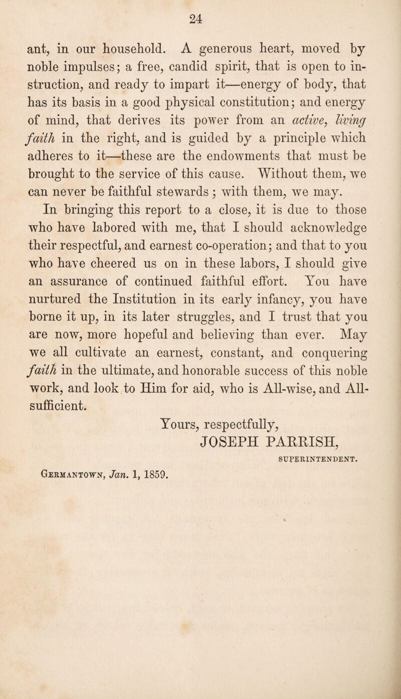 ant, in our household. A generous heart, moved by noble impulses; a free, candid spirit, that is open to in¬ struction, and ready to impart it—energy of body, that has its basis in a good physical constitution; and energy of mind, that derives its power from an active, living faith in the right, and is guided by a principle which adheres to it—these are the endowments that must be brought to the service of this cause. Without them, we can never be faithful stewards ; with them, we may. In bringing this report to a close, it is due to those who have labored with me, that I should acknowledge their respectful, and earnest co-operation; and that to you who have cheered us on in these labors, I should give an assurance of continued faithful effort. You have nurtured the Institution in its early infancy, you have borne it up, in its later struggles, and I trust that you are now, more hopeful and believing than ever. May we all cultivate an earnest, constant, and conquering faith in the ultimate, and honorable success of this noble work, and look to Him for aid, who is All-wise, and All- sufficient. Yours, respectfully, JOSEPH PARRISH, SUPERINTENDENT. Germantown, Jan. 1, 1859.