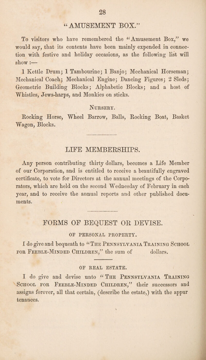 “AMUSEMENT BOX.” To visitors who have remembered the “Amusement Bos/7 we would say, that its contents have been mainly expended in connec¬ tion with festive and holiday occasions, as the following list will show :— 1 Kettle Drum; 1 Tambourine; 1 Banjo; Mechanical Horseman; Mechanical Coach; Mechanical Engine; Dancing Figures; 2 Sleds; Geometric Building Blocks; Alphabetic Blocks; and a host of Whistles, Jews-harps, and Monkies on sticks. Nursery. Bucking Horse, Wheel Barrow, Balls, Booking Boat, Basket Wagon, Blocks. LIFE MEMBERSHIPS. Any person contributing thirty dollars, becomes a Life Member of our Corporation, and is entitled to receive a beautifully engraved certificate, to vote for Directors at the annual meetings of the Corpo¬ rators, which are held on the second Wednesday of February in each year, and to receive the annual reports and other published docu¬ ments. FORMS OF BEQUEST OR DEVISE. OF PERSONAL PROPERTY. I do give and bequeath to “The Pennsylvania Training School for Feeble-Minded Children/7 the sum of dollars. OF REAL ESTATE. I do give and devise unto “ The Pennsylvania Training School for Feeble-Minded Children/7 their successors and assigns forever, all that certain, (describe the estate,) with the appur tenances.