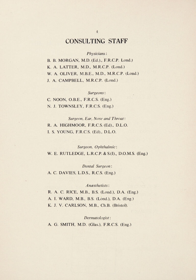 CONSULTING STAFF Physicians: B. B. MORGAN, M.D. (Ed.)., F.R.C.P. Lond.) K. A. LATTER, M.D., M.R.C.P. (Lond.) W. A. OLIVER, M.B.E., M.D., M.R.C.P. (Lond.) J. A. CAMPBELL, M.R.C.P. (Lond.) Surgeons: C. NOON, O.B.E., F.R.C.S. (Eng.) N. J. TOWNSLEY, F.R.C.S. (Eng.) Surgeon, Ear, Nose and Throat: R. A. HIGHMOOR, F.R.C.S. (Ed)., D.L.O. I. S. YOUNG, F.R.C.S. (Ed)., D.L.O. Surgeon, Ophthalmic: W. E. RUTLEDGE, L.R.C.P. & S.(I)., D.O.M.S. (Eng.) Dental Surgeon: A. C. DAVIES, L.D.S., R.C.S. (Eng.) A ncesthetists: R. A. C. RICE, M.B., B.S. (Lond.), D.A. (Eng.) A. I. WARD, M.B., B.S. (Lond.), D.A. (Eng.) K. J. V. CARLSON, M B., Ch.B. (Bristol). Dermatologist: A. G. SMITH, M.D. (Glas.), F.R.C.S. (Eng.)