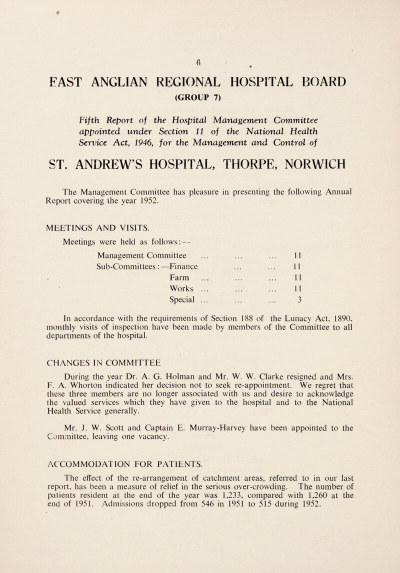 FAST ANGLIAN REGIONAL HOSPITAL BOARD (GROUP 7) Fifth Report of the Hospital Management Committee appointed under Section 11 of the National Health Service Act, 1946, for the Management and Control of ST. ANDREW’S HOSPITAL, THORPE, NORWICH The Management Committee has pleasure in presenting the following Annual Report covering the year 1952. MEETINGS AND VISITS. Meetings were held as follows: — Management Committee Sub-Committees: —Finance 11 11 11 11 3 Farm Works Special In accordance with the requirements of Section 188 of the Lunacy Act, 1890, monthly visits of inspection have been made by members of the Committee to all departments of the hospital. CHANGES IN COMMITTEE During the year Dr. A. G. Holman and Mr. W. W. Clarke resigned and Mrs. F. A. Whorton indicated her decision not to seek re-appointment. We regret that these three members are no longer associated with us and desire to acknowledge the valued services which they have given to the hospital and to the National Health Service generally. Mr. J. W. Scott and Captain E. Murray-Harvey have been appointed to the Committee, leaving one vacancy. ACCOMMODATION FOR PATIENTS. The effect of the re-arrangement of catchment areas, referred to in our last report, has been a measure of relief in the serious over-crowding. The number of patients resident at the end of the year was 1,233, compared with 1,260 at the end of 1951. Admissions dropped from 546 in 1951 to 515 during 1952.