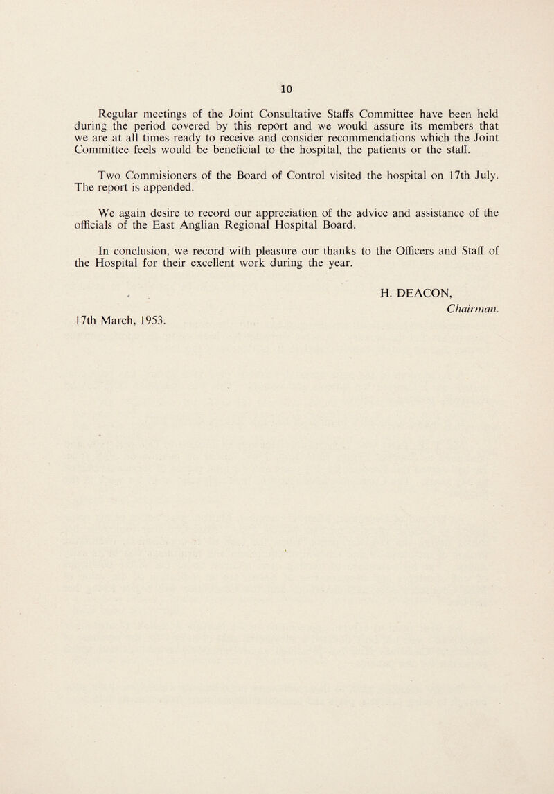 Regular meetings of the Joint Consultative Staffs Committee have been held during the period covered by this report and we would assure its members that we are at all times ready to receive and consider recommendations which the Joint Committee feels would be beneficial to the hospital, the patients or the staff. Two Commisioners of the Board of Control visited the hospital on 17th July. The report is appended. We again desire to record our appreciation of the advice and assistance of the officials of the East Anglian Regional Hospital Board. In conclusion, we record with pleasure our thanks to the Officers and Staff of the Hospital for their excellent work during the year. H. DEACON, Chairman. 17th March, 1953.