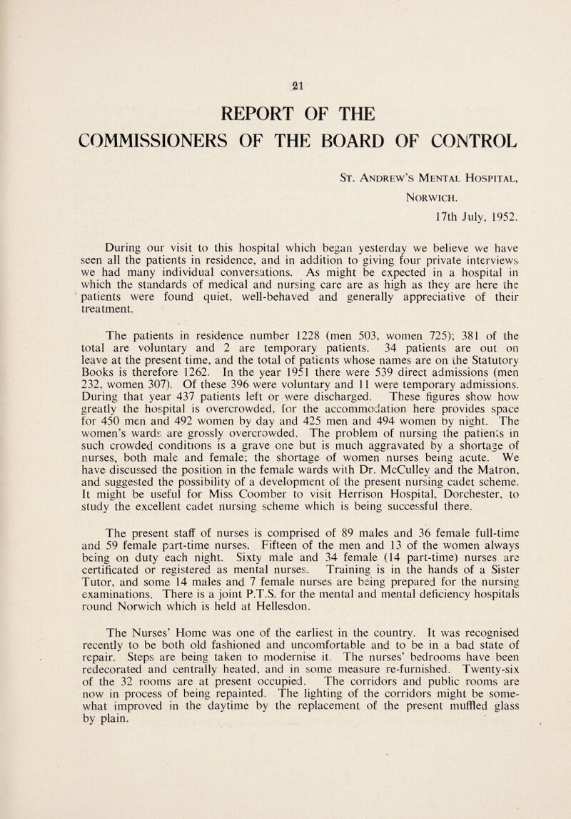 REPORT OF THE COMMISSIONERS OF THE BOARD OF CONTROL St. Andrew’s Mental Hospital, Norwich. 17th July, 1952. During our visit to this hospital which began yesterday we believe we have seen all the patients in residence, and in addition to giving four private interviews we had many individual conversations. As might be expected in a hospital in which the standards of medical and nursing care are as high as they are here the patients were found quiet, well-behaved and generally appreciative of their treatment. The patients in residence number 1228 (men 503, women 725); 381 of the total are voluntary and 2 are temporary patients. 34 patients are out on leave at the present time, and the total of patients whose names are on the Statutory Books is therefore 1262. In the year 1951 there were 539 direct admissions (men 232, women 307). Of these 396 were voluntary and 11 were temporary admissions. During that year 437 patients left or were discharged. These figures show how greatly the hospital is overcrowded, for the accommodation here provides space for 450 men and 492 women by day and 425 men and 494 women by night. The women’s wards are grossly overcrowded. The problem of nursing the patients in such crowded conditions is a grave one but is much aggravated by a shortage of nurses, both male and female; the shortage of women nurses being acute. We have discussed the position in the female wards with Dr. McCulley and the Matron, and suggested the possibility of a development of! the present nursing cadet scheme. It might be useful for Miss Coomber to visit Herrison Hospital, Dorchester, to study the excellent cadet nursing scheme which is being successful there. The present staff of nurses is comprised of 89 males and 36 female full-time and 59 female part-time nurses. Fifteen of the men and 13 of the women always being on duty each night. Sixty male and 34 female (14 part-time) nurses are certificated or registered as mental nurses. Training is in the hands of a Sister Tutor, and some 14 males and 7 female nurses are being prepared for the nursing examinations. There is a joint P.T.S, for the mental and mental deficiency hospitals round Norwich which is held at Hellesdon. The Nurses’ Home was one of the earliest in the country. It was recognised recently to be both old fashioned and uncomfortable and to be in a bad state of repair. Steps are being taken to modernise it. The nurses’ bedrooms have been redecorated and centrally heated, and in some measure re-furnished. Twenty-six of the 32 rooms are at present occupied. The corridors and public rooms are now in process of being repainted. The lighting of the corridors might be some¬ what improved in the daytime by the replacement of the present muffled glass by plain.