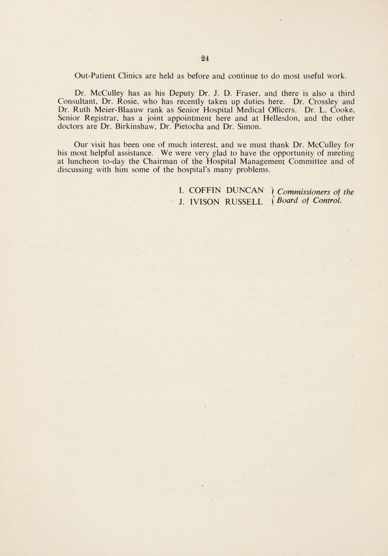Out-Patient Clinics are held as before and continue to do most useful work. Dr. McCulley has as his Deputy Dr. J. D. Fraser, and there is also a third Consultant, Dr. Rosie, who has recently taken up duties here. Dr. Crossley and Dr. Ruth Meier-Blaauw rank as Senior Hospital Medical Officers. Dr. L. Cooke, Senior Registrar, has a joint appointment here and at Hellesdon, and the other doctors are Dr. Birkinshaw, Dr. Pietocha and Dr. Simon. Our visit has been one of much interest, and we must thank Dr. McCulley for his most helpful assistance. We were very glad to have the opportunity of meeting at luncheon to-day the Chairman of the Hospital Management Committee and of discussing with him some of the hospital’s many problems, L COFFIN DUNCAN ) Commissioners of the J. IVISON RUSSELL ) Board of Control.