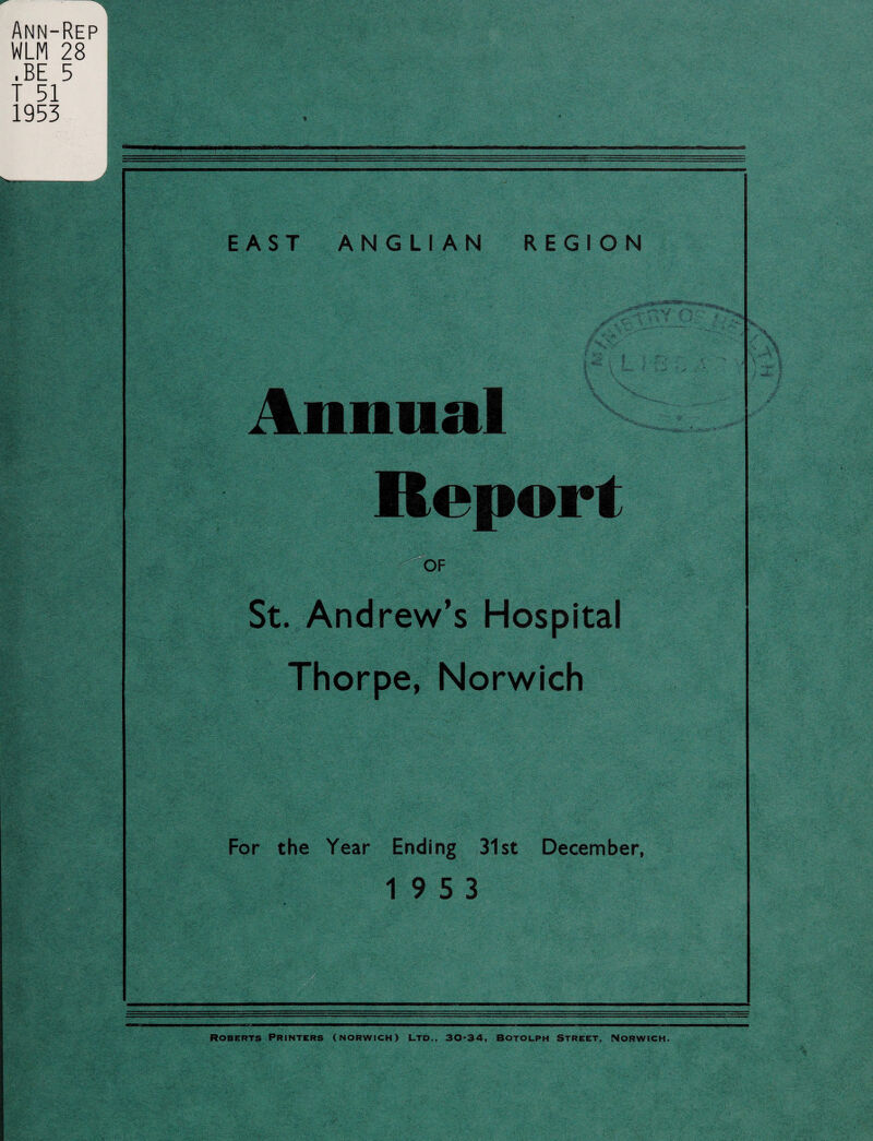 Ann-Rep WLM 28 .BE 5 T 51 1953 ■>' i I EAST ANGLIAN REGION Annual Report ipjl OF St. Andrew’s Hospital Thorpe, Norwich For the Year Ending 31st December, 19 5 3 Roberts Printers (Norwich) Ltd., 30-34, Botolph Street, Norwich.