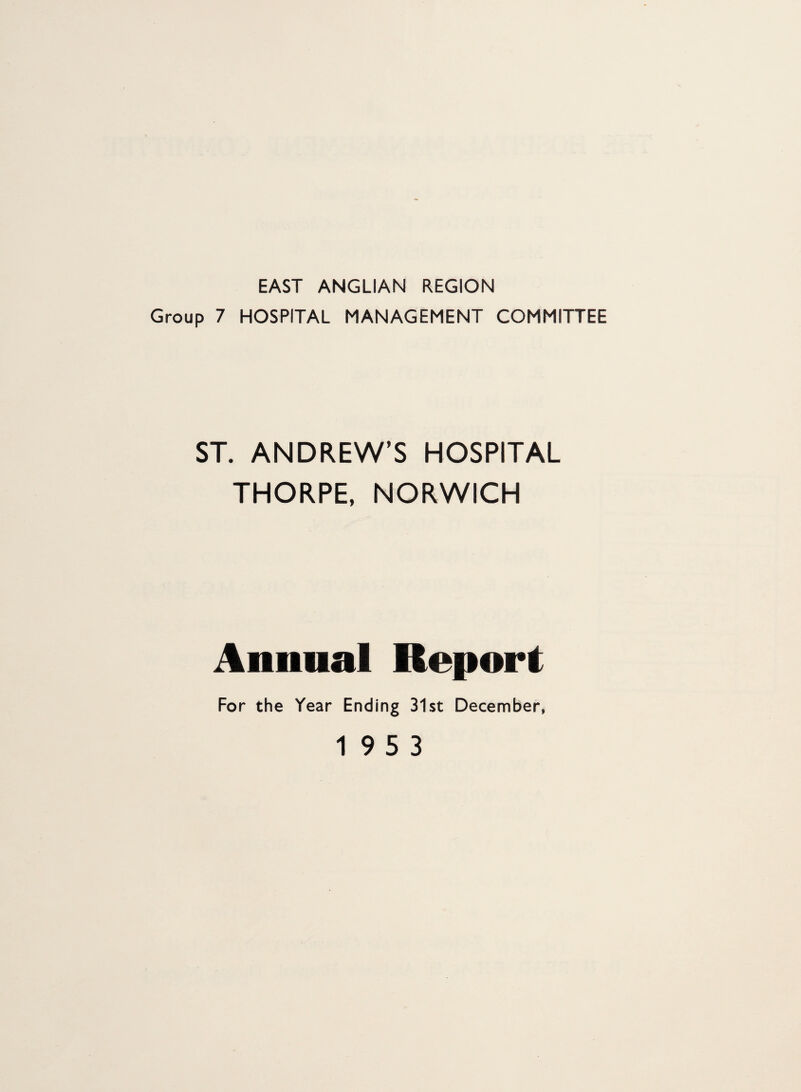 EAST ANGLIAN REGION Group 7 HOSPITAL MANAGEMENT COMMITTEE ST. ANDREW’S HOSPITAL THORPE, NORWICH Annual Report For the Year Ending 31st December, 19 5 3