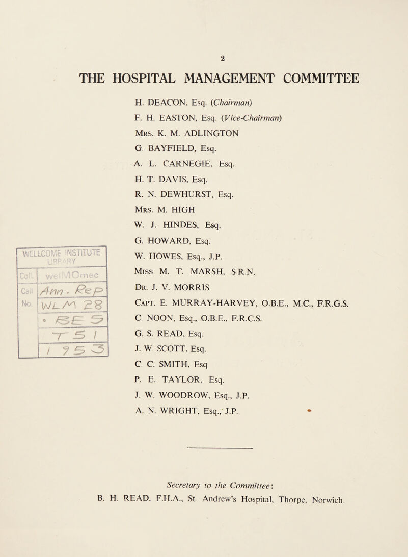 THE HOSPITAL MANAGEMENT COMMITTEE WELLCOME INSTITUTE 5 (Dp A PV t l fX f'% f n |( t t-UJ'i. I we •; vsOmec ,S.ir \ Call | /4m - p> No. | 28 ° A3 £r ~r is i i ? 3 3 H. DEACON, Esq. (Chairman) F. H. EASTON, Esq. (Vice-Chairman) Mrs. K. M. ADLINGTON G. BAYFIELD, Esq. A. L. CARNEGIE, Esq. H. T. DAVIS, Esq. R. N. DEWHURST, Esq. Mrs. M. HIGH W. J. HINDES, Esq. G. HOWARD, Esq. W. HOWES, Esq., J.R Miss M. T. MARSH. S.R.N. Dr. J. V. MORRIS Capt. E. MURRAY-HARVEY, O.B.E., M.C., F.R.G.S. C. NOON, Esq., O.B.E., F.R.C.S. G. S. READ, Esq. J. W. SCOTT, Esq. C C. SMITH, Esq P. E. TAYLOR, Esq. J. W. WOODROW, Esq., J.P. A. N. WRIGHT, Esq., J.P. Secretary to the Committee: B. H. READ, F.H.A., St. Andrew’s Hospital, Thorpe, Norwich