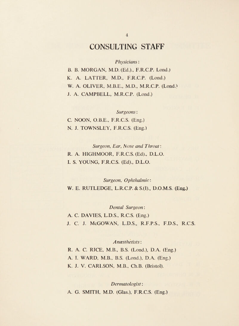 CONSULTING STAFF Physicians: B. B. MORGAN, M.D. (Ed.)., F.R.C.P. Lond.) K. A. LATTER, M.D., F.R.C.P. (Lond.) W. A. OLIVER, M.B.E., M.D., M.R.C.P. (Lond.) J. A. CAMPBELL, M.R.C.P. (Lond.) Surgeons: C. NOON, O.B.E., F.R.C.S. (Eng.) N. J. TOWNSLEY, F.R.C.S. (Eng.) Surgeon, Ear, Nose and Throat: R. A. HIGHMOOR, F.R.C.S. (Ed)., D.L.O. I. S. YOUNG, F.R.C.S. (Ed)., D.L.O. Surgeon, Ophthalmic: W. E. RUTLEDGE, L.R.C.P. & S.(I)., D.O.M.S. (Eng.) Dental Surgeon: A. C. DAVIES, L.D.S., R.C.S. (Eng.) j. c. j. McGowan, l.d.s., r.f.p.s., f.d.s., r.c.s. Anaesthetists: R. A. C. RICE, M.B., B.S. (Lond.), D.A. (Eng.) A. I. WARD, M.B., B.S. (Lond.), D.A. (Eng.) K. J. V. CARLSON, M.B., Ch.B. (Bristol). Dermatologist: A. G. SMITH, M.D. (Glas.), F.R.C.S. (Eng.)