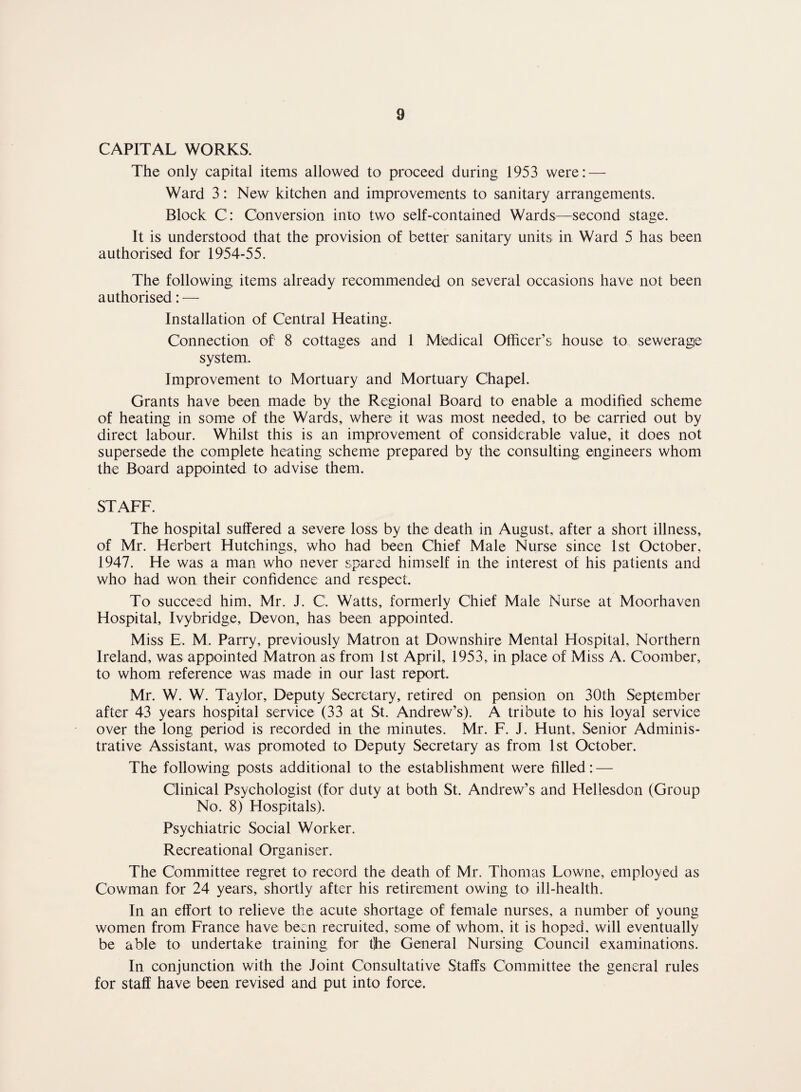 CAPITAL WORKS. The only capital items allowed to proceed during 1953 were: — Ward 3: New kitchen and improvements to sanitary arrangements. Block C: Conversion into two self-contained Wards—second stage. It is understood that the provision of better sanitary units in Ward 5 has been authorised for 1954-55. The following items already recommended on several occasions have not been authorised: — Installation of Central Heating. Connection of 8 cottages and 1 Medical Officer’s house to sewerage system. Improvement to Mortuary and Mortuary Chapel. Grants have been made by the Regional Board to enable a modified scheme of heating in some of the Wards, where it was most needed, to be carried out by direct labour. Whilst this is an improvement of considerable value, it does not supersede the complete heating scheme prepared by the consulting engineers whom the Board appointed to advise them. STAFF. The hospital suffered a severe loss by the death in August, after a short illness, of Mr. Herbert Hutchings, who had been Chief Male Nurse since 1st October. 1947. He was a man who never spared himself in the interest of his patients and who had won their confidence and respect. To succeed him. Mr. J. C'. Watts, formerly Chief Male Nurse at Moorhaven Hospital, Ivy bridge, Devon, has been appointed. Miss E, M. Parry, previously Matron at Downshire Mental Hospital, Northern Ireland, was appointed Matron as from 1st April, 1953, in place of Miss A. Coomber, to whom reference was made in our last report. Mr. W. W. Taylor, Deputy Secretary, retired on pension on 30th September after 43 years hospital service (33 at St. Andrew’s). A tribute to his loyal service over the long period is recorded in the minutes, Mr. F. J. Hunt, Senior Adminis¬ trative Assistant, was promoted to Deputy Secretary as from 1st October. The following posts additional to the establishment were filled: — Clinical Psychologist (for duty at both St. Andrew’s and Hellesdon (Group No. 8) Hospitals). Psychiatric Social Worker. Recreational Organiser. The Committee regret to record the death of Mr. Thomas Lowne, employed as Cowman for 24 years, shortly after his retirement owing to ill-health. In an effort to relieve the acute shortage of female nurses, a number of young women from France have been recruited, some of whom, it is hoped, will eventually be able to undertake training for tjhe General Nursing Council examinations. In conjunction with the Joint Consultative Staffs Committee the general rules for staff have been revised and put into force.