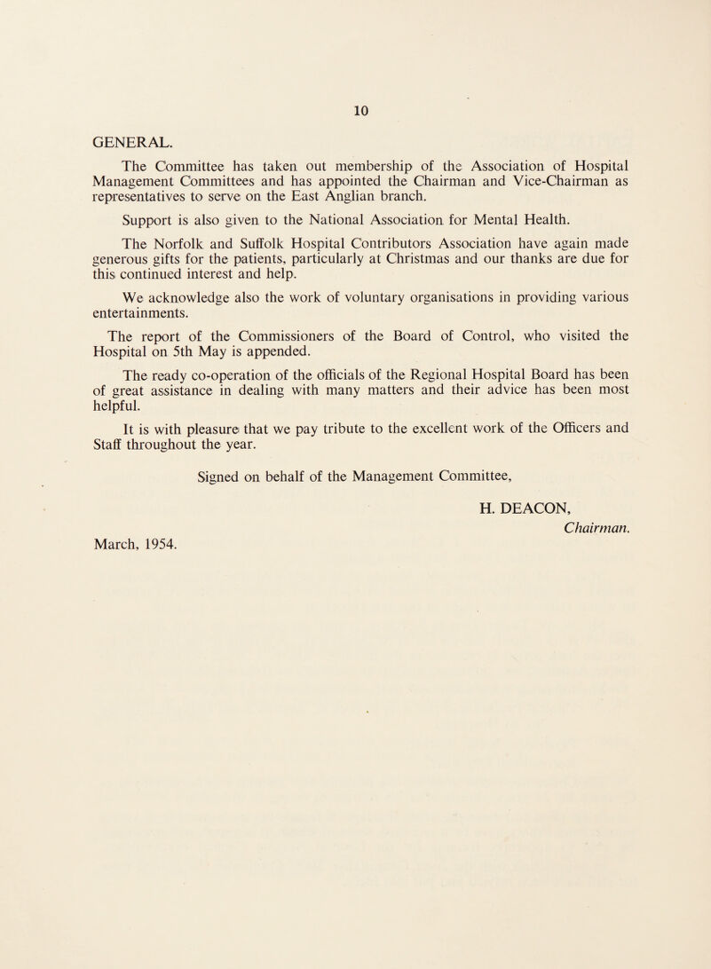 GENERAL. The Committee has taken out membership of the Association of Hospital Management Committees and has appointed the Chairman and Vice-Chairman as representatives to serve on the East Anglian branch. Support is also given to the National Association for Mental Health. The Norfolk and Suffolk Hospital Contributors Association have again made generous gifts for the patients, particularly at Christmas and our thanks are due for this continued interest and help. We acknowledge also the work of voluntary organisations in providing various entertainments. The report of the Commissioners of the Board of Control, who visited the Hospital on 5th May is appended. The ready co-operation of the officials of the Regional Hospital Board has been of great assistance in dealing with many matters and their advice has been most helpful. It is with pleasure that we pay tribute to the excellent work of the Officers and Staff throughout the year. Signed on behalf of the Management Committee, H. DEACON, Chairman. March, 1954.