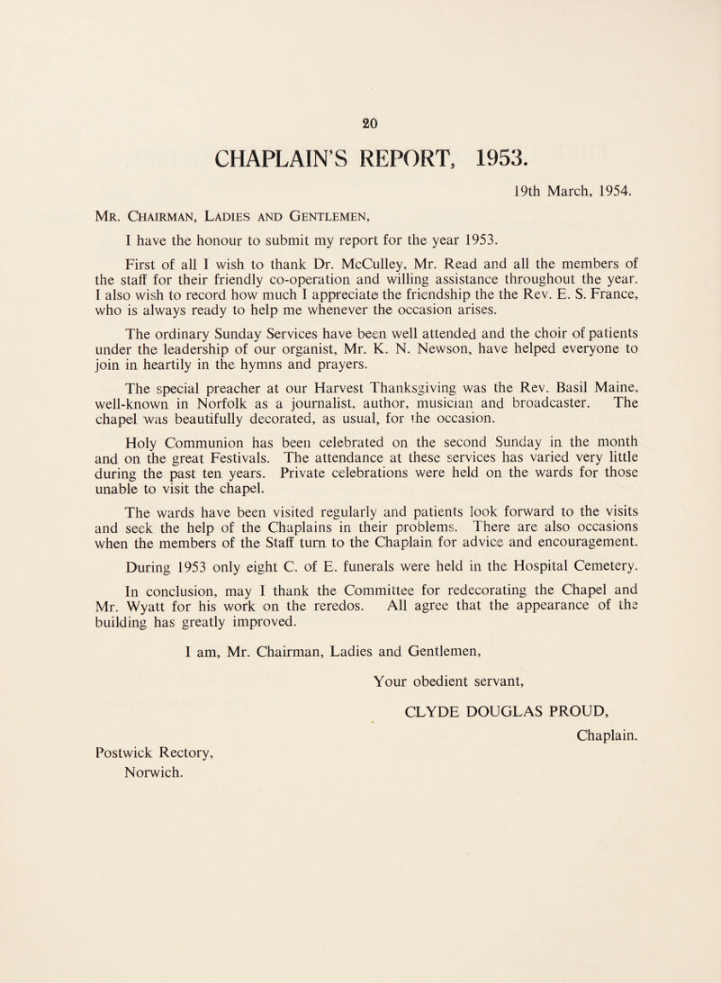 CHAPLAIN'S REPORT, 1953. 19th March, 1954. Mr. Chairman, Ladies and Gentlemen, I have the honour to submit my report for the year 1953. First of all I wish to thank Dr. McCulley, Mr. Read and all the members of the staff for their friendly co-operation and willing assistance throughout the year. 1 also wish to record how much I appreciate the friendship the the Rev. E. S. France, who is always ready to help me whenever the occasion arises. The ordinary Sunday Services have been well attended and the choir of patients under the leadership of our organist, Mr. K. N. Newson, have helped everyone to join in heartily in the hymns and prayers. The special preacher at our Harvest Thanksgiving was the Rev. Basil Maine, well-known in Norfolk as a journalist, author, musician and broadcaster. The chapel was beautifully decorated, as usual, for the occasion. Holy Communion has been celebrated on the second Sunday in the month and on the great Festivals. The attendance at these services has varied very little during the past ten years. Private celebrations were held on the wards for those unable to visit the chapel. The wards have been visited regularly and patients look forward to the visits and seek the help of the Chaplains in their problems. There are also occasions when the members of the Staff turn to the Chaplain for advice and encouragement. During 1953 only eight C. of E. funerals were held in the Hospital Cemetery. In conclusion, may I thank the Committee for redecorating the Chapel and Mr. Wyatt for his work on the reredos. All agree that the appearance of the building has greatly improved. 1 am, Mr. Chairman, Ladies and Gentlemen, Your obedient servant, CLYDE DOUGLAS PROUD, Chaplain. Postwick Rectory,