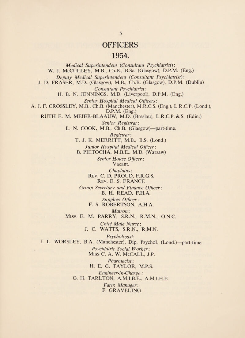 OFFICERS 1954. Medical Superintendent (Consultant Psychiatrist): W. J. McCULLEY, M.B., Ch.B., B.Sc. (Glasgow), D.P.M. (Eng.) Deputy Medical Superintendent (Consultant Psychiatrist): J. D. FRASER, M.D. (Glasgow), M.B., Ch.B. (Glasgow), D.P.M. (Dublin) Consultant Psychiatrist: H. B. N. JENNINGS, M.D. (Liverpool), D.P.M. (Eng.) Senior Hospital Medical Officers: A. J. F. CROSSLEY, M.B., Ch.B. (Manchester), M.R.C.S. (Eng.), L.R.C.P. (Lond.), D.P.M. (Eng.) RUTH E. M. MEIER-BLAAUW, M.D. (Breslau), L.R.C.P. & S. (Edin.) Senior Registrar: L. N. COOK, M.B., Ch.B. (Glasgow)—part-time. Registrar i T. J. K. MERRITT, M.B., B.S. (Lond.) Junior Hospital Medical Officer: B. PIETOCHA, M.B.E., M.D. (Warsaw) Senior House Officer: Vacant. Chaplains: Rev. C. D. PROUD, F.R.G.S. Rev. E. S. FRANCE Group Secretary and Finance Officer: B. H. READ, F.H.A. Supplies Officer: F. S. ROBERTSON, A.H.A. Matron: Miss E, M. PARRY, S.R.N., R.M.N., O.N.C. Chief Male Nurse: J. C. WATTS, S.R.N., R.M.N. Psychologist: J. L. WORSLEY, B.A. (Manchester), Dip. Psychol. (Lond.)—part-time Psychiatric Social Worker: Miss C. A. W. McCALL, J.P. Pharmacist: H. E. G. TAYLOR, M.P.S. Engineer-in-Charge: G. H. TARLTON, A.M.I.B.E., A.M.I.H.E, Farm Manager: F. GRAVELING