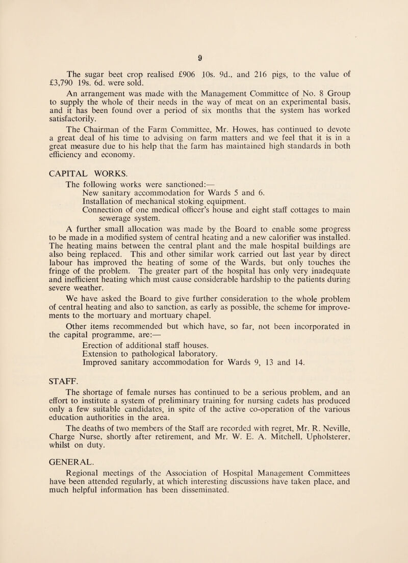 The sugar beet crop realised £906 10s. 9d., and 216 pigs, to the value of £3,790 19s. 6d. were sold. An arrangement was made with the Management Committee of No. 8 Group to supply the whole of their needs in the way of meat on an experimental basis, and it has been found over a period of six months that the system has worked satisfactorily. The Chairman of the Farm Committee, Mr. Howes, has continued to devote a great deal of his time to advising on farm matters and we feel that it is in a great measure due to his help that the farm has maintained high standards in both efficiency and economy. CAPITAL WORKS. The following works were sanctioned:— New sanitary accommodation for Wards 5 and 6. Installation of mechanical stoking equipment. Connection of one medical officer’s house and eight staff cottages to main sewerage system. A further small allocation was made by the Board to enable some progress to be made in a modified system of central heating and a new calorifier was installed. The heating mains between the central plant and the male hospital buildings are also being replaced. This and other similar work carried out last year by direct labour has improved the heating of some of the Wards, but only touches the fringe of the problem. The greater part of the hospital has only very inadequate and inefficient heating which must cause considerable hardship to the patients during severe weather. We have asked the Board to give further consideration to the whole problem of central heating and also to sanction, as early as possible, the scheme for improve¬ ments to the mortuary and mortuary chapel. Other items recommended but which have, so far, not been incorporated in the capital programme, are:— Erection of additional staff houses. Extension to pathological laboratory. Improved sanitary accommodation for Wards 9, 13 and 14. STAFF. The shortage of female nurses has continued to be a serious problem, and an effort to institute a system of preliminary training for nursing cadets has produced only a few suitable candidates, in spite of the active co-operation of the various education authorities in the area. The deaths of two members of the Staff are recorded with regret, Mr. R. Neville, Charge Nurse, shortly after retirement, and Mr. W. E. A. Mitchell, Upholsterer, whilst on duty. GENERAL. Regional meetings of the Association of Hospital Management Committees have been attended regularly, at which interesting discussions have taken place, and much helpful information has been disseminated.