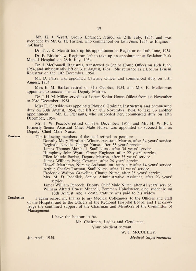 Pensions Conclusion Mr. H. J. Wyatt, Group Engineer, retired on 24th July, 1954, and was succeeded by Mr. G. H. Tarlton, who commenced on 15th June, J954, a:s Engineer- in-Charge. Dr. T. J. K. Merritt took up his appointment as Registrar on 16th June, 1954. Dr. E. Birkinshaw, Registrar, left to take up an appointment at Scalebor Park Mental Hospital on 28th July, 1954. Dr. J. McConnell, Registrar, transferred to Senior House Officer on 16th June, 1954, and subsequently left on 31st August, 1954. She returned as a Locum Tenens Registrar on the 13th December, 1954. Mr. D. Parry was appointed Catering Officer and commenced duty on 11th August, 1954. Miss E. M. Barker retired on 31st October, 1954, and Mrs. E. Meller was appointed to succeed her as Deputy Matron. Dr. J. H. M. Miller served as a Locum Senior House Officer from 1st November to 23rd December, 1954. Miss E, Gartside was appointed Physical Training Instructress and commenced duty on 30th August, 1954, but left on 8th November, 1954, to take up another appointment. Mr. E. Pleasants, who succeeded her, commenced duty on 13th December, 1954. Mr. J. W. Peacock retired on 31st December, 1954, and Mr. H. W. Pull, formerly Senior Assistant Chief Male Nurse, was appointed to succeed him as Deputy Chief Male Nurse. The following members of the staff retired on pension:— Dorothy Mary Elizabeth Winter, Assistant Matron, after 34 years’ service. Reginald Neville, Charge Nurse, after 35 years’ service. James Thomas Marshall, Staff Nurse, after 34 years’ service. Humphrey John Wyatt, Group Engineer, after 22 years’ service. Ellen Maude Barker, Deputy Matron, after 35 years’ service. James William Pegg, Cowman, after 26 years’ service. Howell Matthews, Nursing Assistant, on incapacity after 14 years’ service. Arthur Charles Larman, Staff Nurse, after 33 years’ service. Frederick Walton Graveling, Charge Nurse, after 35 years’ service. Mrs. M. D. Roddick, Senior Administrative Assistant, after 23 years’ service. James William Peacock, Deputy Chief Male Nurse, after 41 years’ service. William Alfred Ernest Mitchell, Foreman Upholsterer, died suddenly on 13th August, and a death gratuity was paid to his widow. I again record my thanks to my Medical Colleagues, to the Officers and Staff of the Hospital and to the Officers of the Regional Hospital Board, and I acknow¬ ledge the continued support of the Chairman and Members of the Committee of Management. I have the honour to be, Mr. Chairman, Ladies and Gentlemen, Your obedient servant, W. J. McCULLEY, 4th April, 1954. Medical Superintendent,