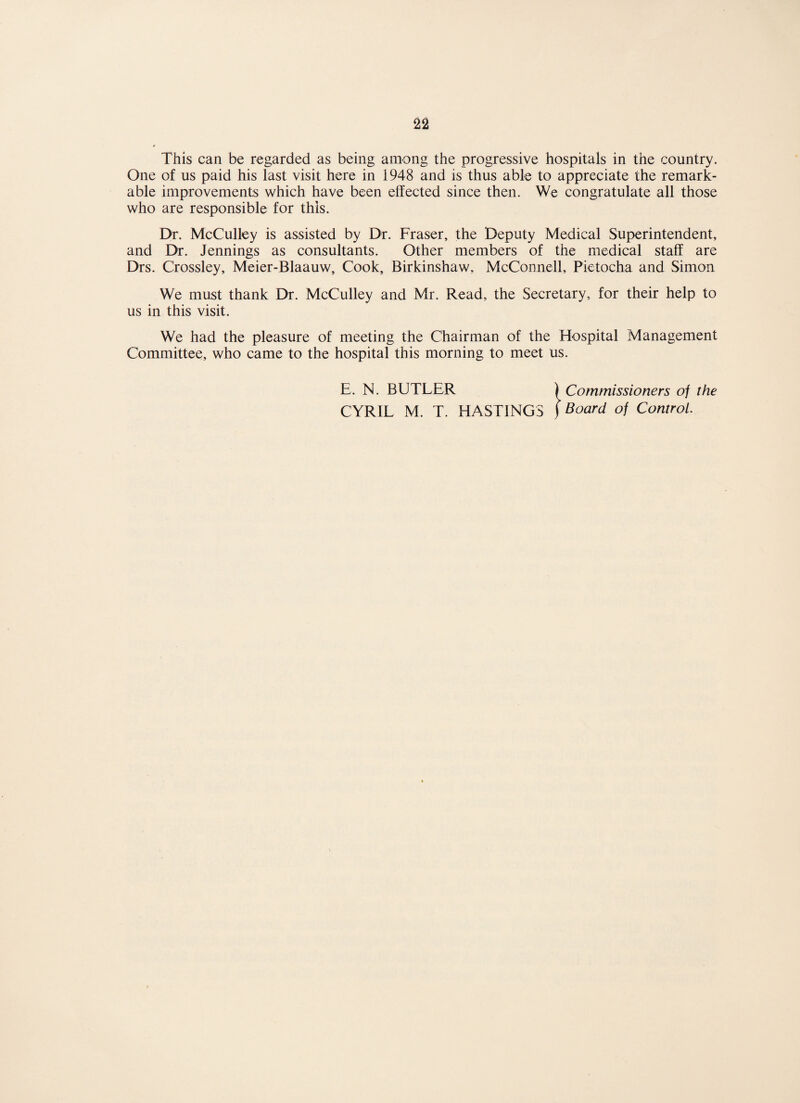 This can be regarded as being among the progressive hospitals in the country. One of us paid his last visit here in 1948 and is thus able to appreciate the remark¬ able improvements which have been effected since then. We congratulate all those who are responsible for this. Dr. McCulley is assisted by Dr. Fraser, the Deputy Medical Superintendent, and Dr. Jennings as consultants. Other members of the medical staff are Drs. Crossley, Meier-Blaauw, Cook, Birkinshaw, McConnell, Pietocha and Simon We must thank Dr. McCulley and Mr. Read, the Secretary, for their help to us in this visit. We had the pleasure of meeting the Chairman of the Hospital Management Committee, who came to the hospital this morning to meet us. E. N. BUTLER ) Commissioners of the CYRIL M. T. HASTINGS ) Board of Control.
