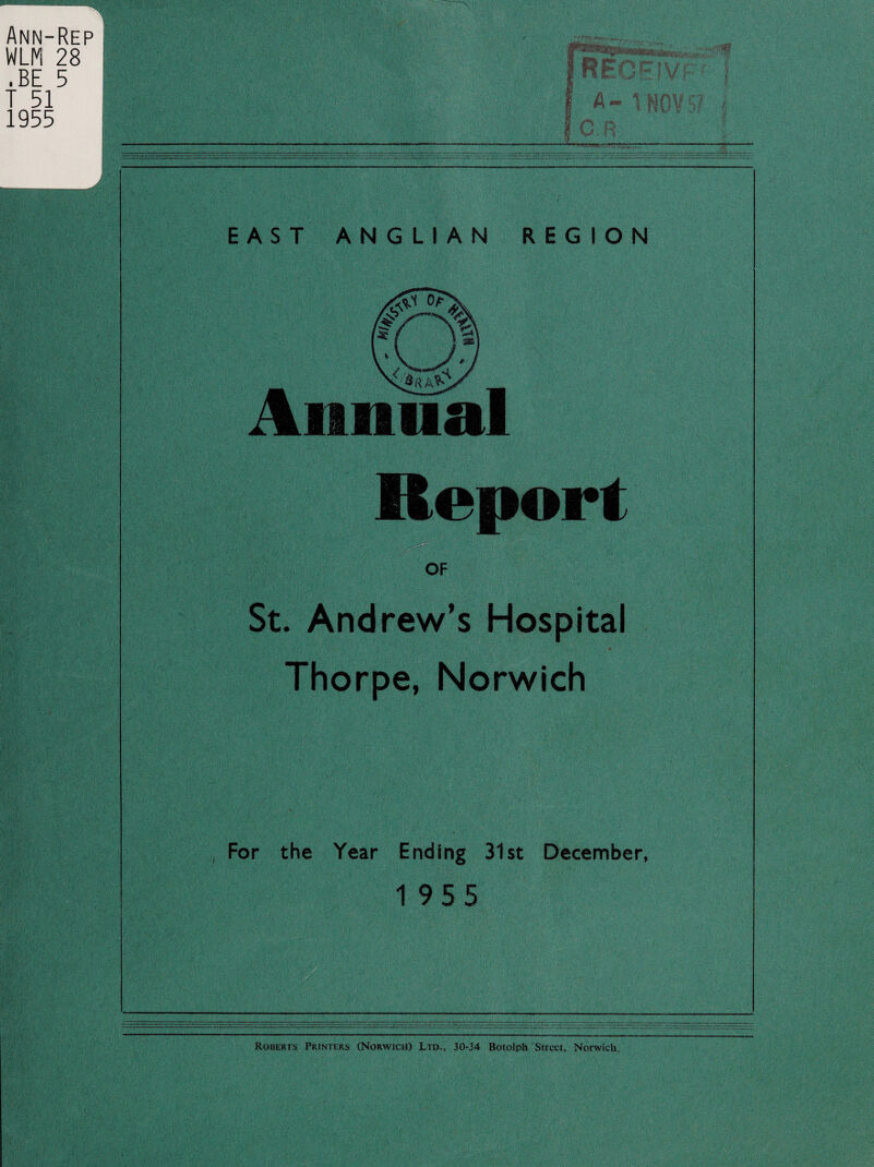 EAST ANGLIAN REGION Annual Report OF St. Andrew’s Hospital Thorpe, Norwich For the Year Ending 31st December, 1955 Roberts Printers (Norwich) Ltd., 30-34 Botolph Street, Norwich.