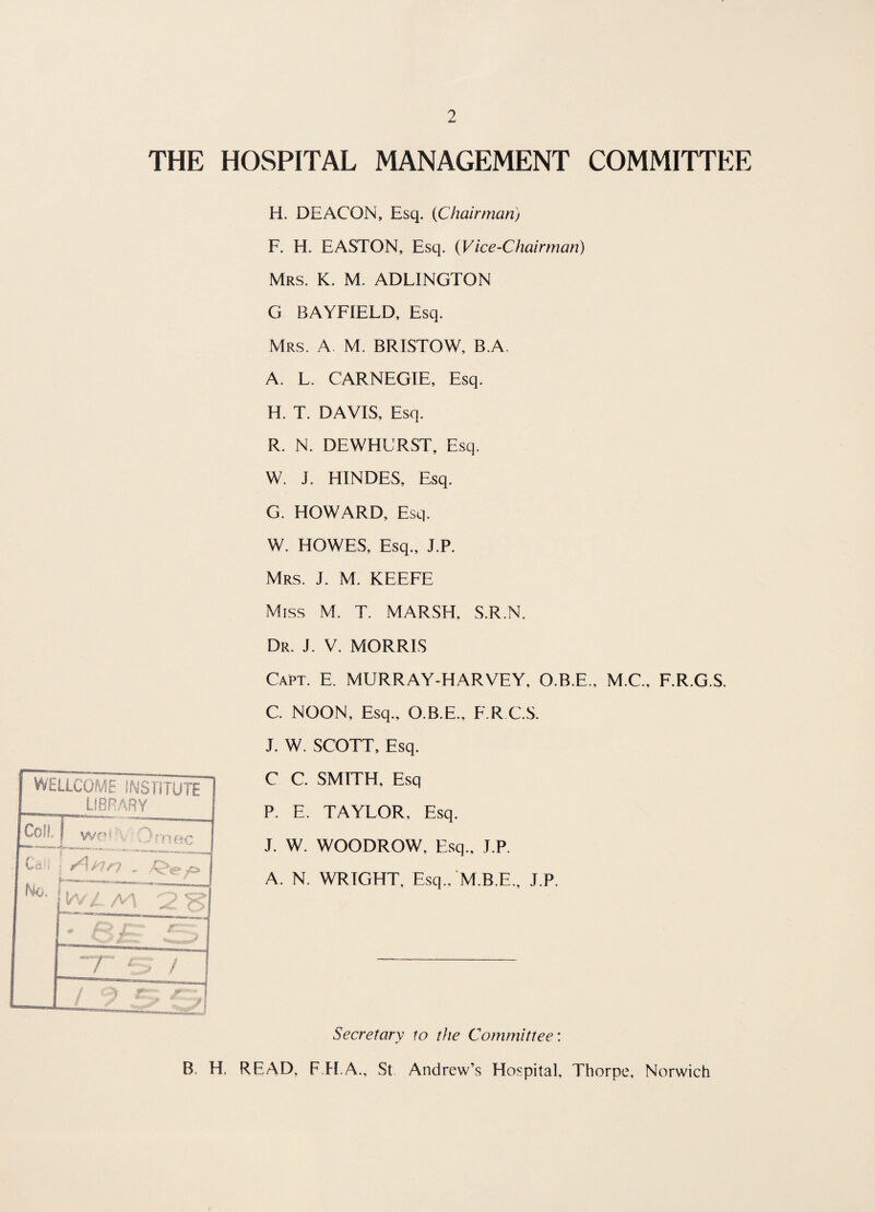 THE HOSPITAL MANAGEMENT COMMITTEE WELLCOME INS FITUTE LIBRARY Coil, ! wo*\ Ornec . Us j( **■ **^i**-' *J-* wanMiMMi Ho, • I v r ~ r :r ~ v t • - ~r *■ • / / ■  > r: ' ;^~™i H. DEACON, Esq. (Chairman) F. H. EASTON, Esq. (Vice-Chairman) Mrs. K. M. ADLINGTON G BAYFIELD, Esq. Mrs. A M. BRISTOW, B.A. A. L. CARNEGIE, Esq. H. T. DAVIS, Esq. R. N. DEWHURST, Esq. W. J. HINDES, Esq. G. HOWARD, Esq. W. HOWES, Esq., J.P. Mrs. J. M. KEEFE Miss M. T. MARSH, S.R.N. Dr. J. V. MORRIS Capt. E. MURRAY-HARVEY, O.B.E., M.C., F.R.G.S. C. NOON, Esq., O.B.E., F.R C.S. J. W. SCOTT, Esq. C C. SMITH, Esq P. E. TAYLOR. Esq. J. W. WOODROW, Esq., J.P. A. N. WRIGHT, Esq., M.B.E., J.P. Secretary to the Committee: B. H, READ, F.H.A., St Andrew’s Hospital, Thorpe, Norwich