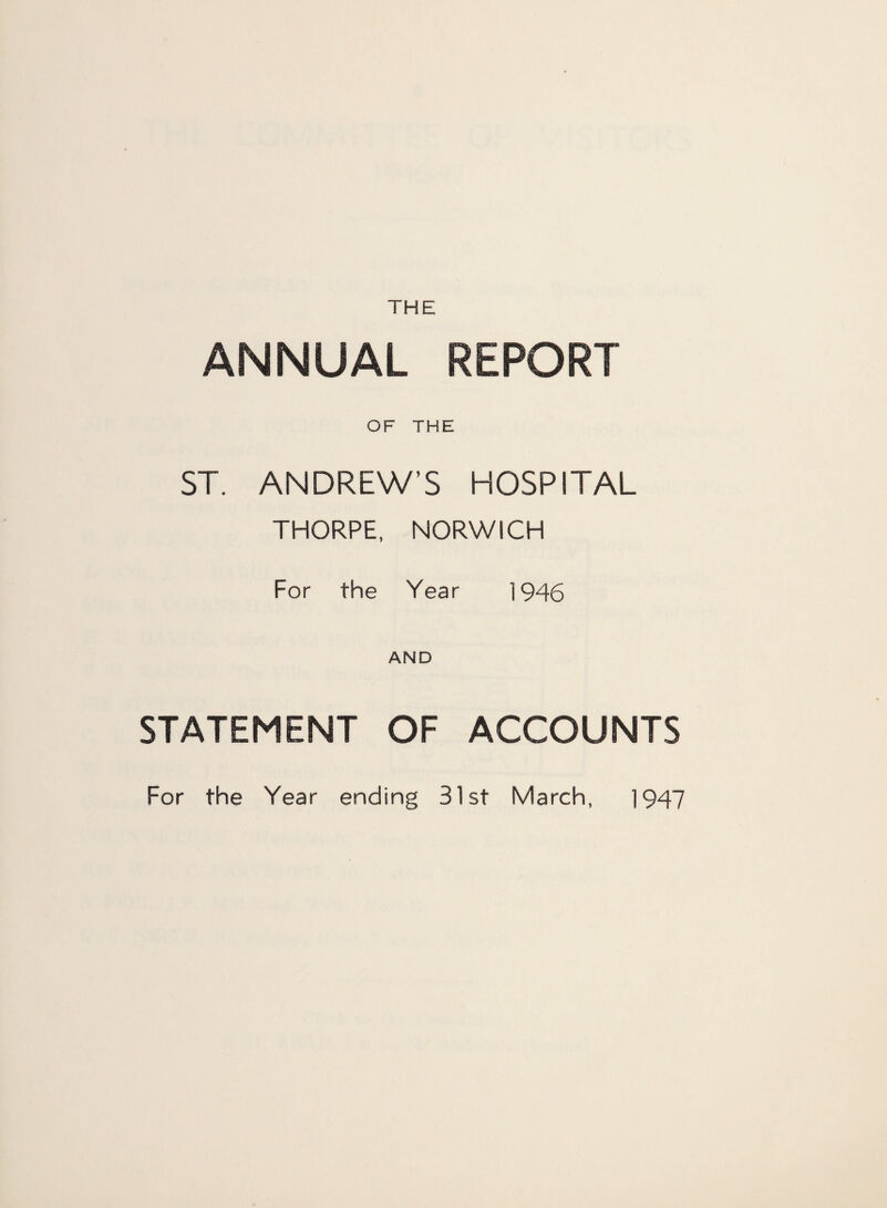 THE ANNUAL REPORT OF THE ST. ANDREW’S HOSPITAL THORPE, NORWICH For the Year 1946 AND STATEMENT OF ACCOUNTS For the Year ending 31 st March, 1947