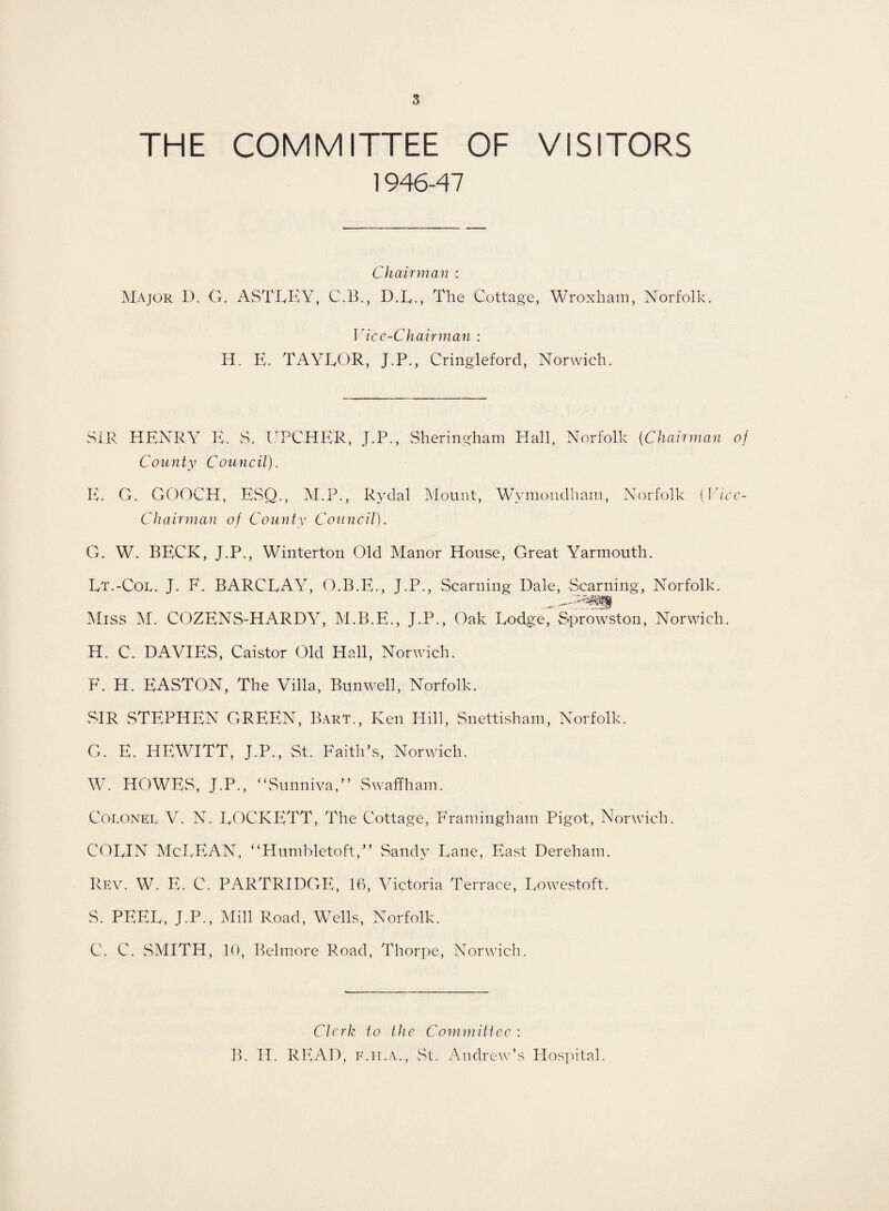 THE COMMITTEE OF VISITORS 1946-47 Chairman : Major D. G. ASTLEY, C.B., D.E., The Cottage, Wroxham, Norfolk. Vice-Chairman : H. E. TAYLOR, J.P., Cringleford, Norwich. SIR HENRY E. S. UPCHER, J.P., Sheringham Hall, Norfolk {Chairman of County Council). E. O. GOOCH, ESQ., M.P., Rydal Mount, Wymondham, Norfolk Chairman of County Council). (Vice G. W. BECK, J.P., Winterton Old Manor House, Great Yarmouth. Lt.-Col. J. F. BARCLAY, O.B.E., J.P., Seaming Dale, Seaming, Norfolk. Miss M. COZENS-HARDY, M.B.E., J.P., Oak Lodge, Sprowston, Norwich. H. C. DAVIES, Caistor Old Hall, Norwich. F. H. EASTON, The Villa, Bunwell, Norfolk. SIR STEPHEN GREEN, Bart., Ken Hill, Snettisham, Norfolk. G. E. HEWITT, J.P., St. Faith’s, Norwich. W. HOWES, J.P., “Sunni va,” Swaffham. Colonel V. N. LOCKETT, The Cottage, Framingham Pigot, Norwich. COLIN McLEAN, “Humbletoft,” Sandy Lane, East Dereham. Rev. W. E. C. PARTRIDGE, 16, Victoria Terrace, Lowestoft. S. PEEL, J.P., Mill Road, Wells, Norfolk. C. C. SMITH, 10, Belmore Road, Thorpe, Norwich. Clerk to the Committee : B. II. READ, f.h.a., St. Andrew’s Hospital.