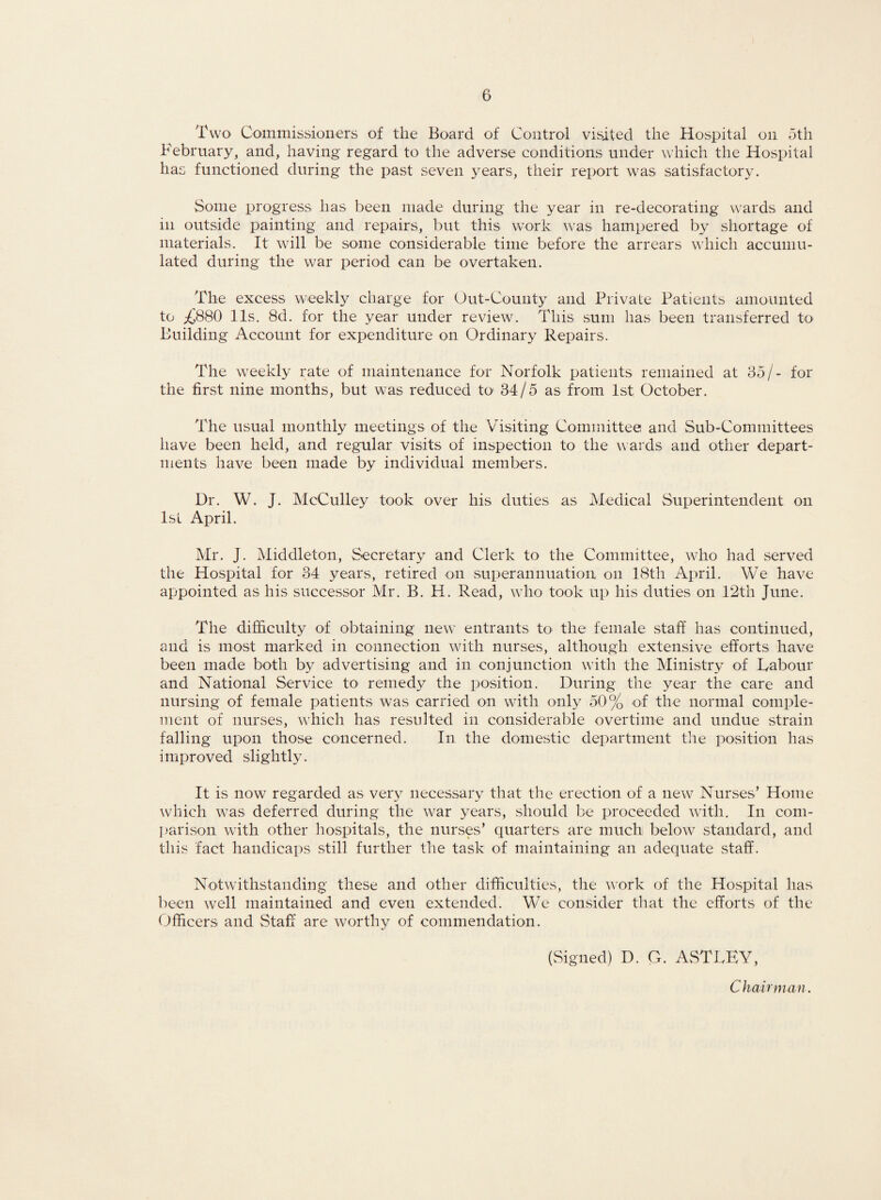 Two Commissioners of the Board of Control visited the Hospital on 5th February, and, having regard to the adverse conditions under which the Hospital has functioned during the past seven years, their report was satisfactory. Some progress has been made during the year in re-decorating w?ards and in outside painting and repairs, but this work was hampered by shortage of materials. It wall be some considerable time before the arrears which accumu¬ lated during the w7ar period can be overtaken. The excess weekly charge for Out-County and Private Patients amounted to ^880 11s. 8d. for the year under review. This sum has been transferred to Building Account for expenditure on Ordinary Repairs. The weekly rate of maintenance for Norfolk patients remained at 35/- for the first nine months, but was reduced to 34/5 as from 1st October. The usual monthly meetings of the Visiting Committee and Sub-Committees have been held, and regular visits of inspection to the wards and other depart¬ ments have been made by individual members. Dr. W. J. McCulley took over his duties as Medical Superintendent on 1st April. Mr. J. Middleton, Secretary and Clerk to the Committee, who had served the Hospital for 34 years, retired on superannuation on 18th April. We have appointed as his successor Mr. B. H. Read, who took up his duties on 12th June. The difficulty of obtaining new entrants to the female staff has continued, and is most marked in connection with nurses, although extensive efforts have been made both by advertising and in conjunction with the Ministry of Labour and National Service to remedy the position. During the year the care and nursing of female patients was carried on with only 50% of the normal comple¬ ment of nurses, which has resulted in considerable overtime and undue strain falling upon those concerned. In the domestic department the position has improved slightly. It is now regarded as very necessary that the erection of a new Nurses’ Home which was deferred during the w^ar years, should be proceeded with. In com¬ parison wdth other hospitals, the nurses’ quarters are much below standard, and this fact handicaps still further the task of maintaining an adequate staff. Notwithstanding these and other difficulties, the work of the Hospital has been well maintained and even extended. We consider that the efforts of the Officers and Staff are worthy of commendation. (Signed) D. G. ASTLEY, Chairman.