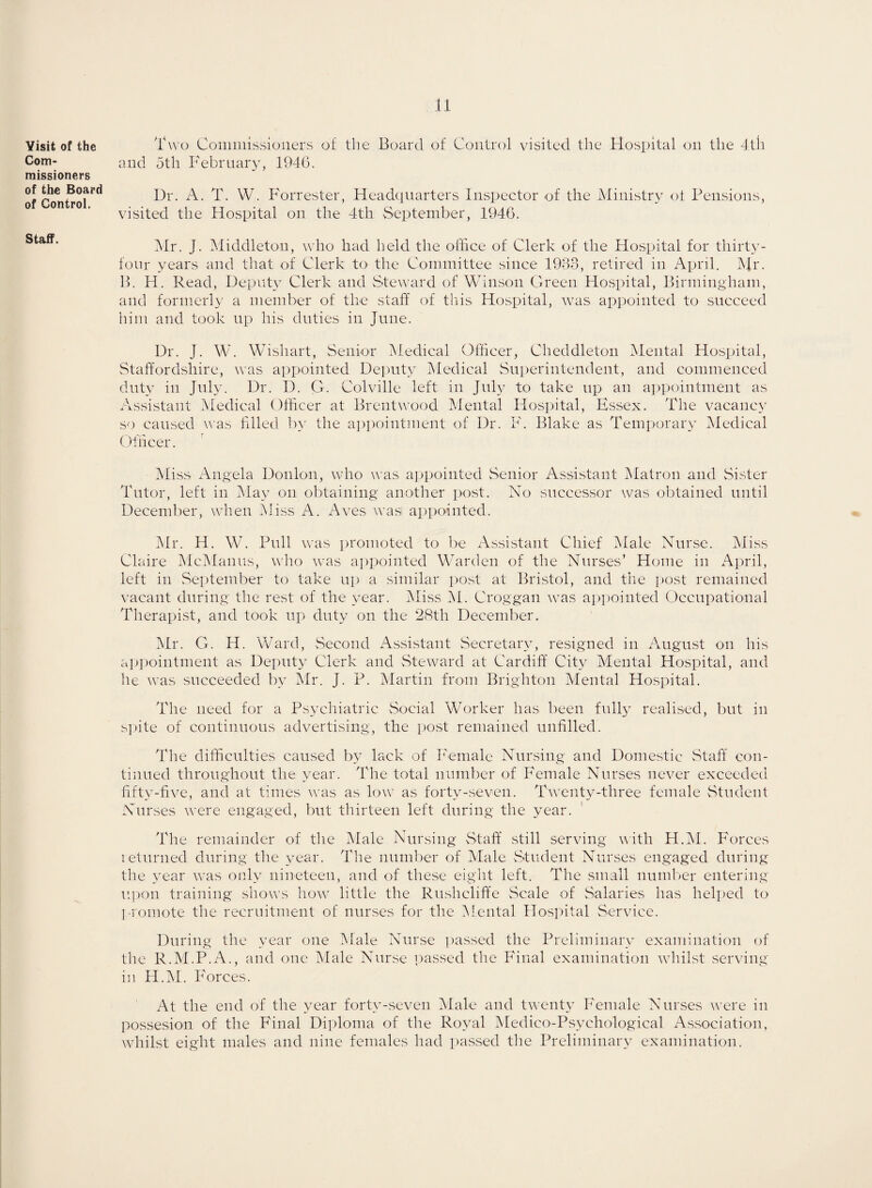 Visit of the Com¬ missioners of the Board of Control. Staff. Two Commissioners of the Board of Control visited the Hospital on the 4th and 5th February, 1946. Dr. A. T. W. Forrester, Headquarters Inspector of the Ministry of Pensions, visited the Hospital on the 4th September, 1946. Mr. J. Middleton, who had held the office of Clerk of the Hospital for thirty- four years and that of Clerk to the Committee since 1983, retired in April. Mr. B. H. Read, Deputy Clerk and Steward of Winson Green Hospital, Birmingham, and formerly a member of the staff of this Hospital, was appointed to succeed him and took up his duties in June. Dr. J. W. Wishart, Senior Medical Officer, Cheddleton Mental Hospital, Staffordshire, was appointed Deputy Medical Superintendent, and commenced duty in July. Dr. D. G. Colville left in July to take up an appointment as Assistant Medical Officer at Brentwood Mental Hospital, Essex. The vacancy so caused was filled by the appointment of Dr. F. Blake as Temporary Medical Officer. Miss Angela Donlon, who was appointed Senior Assistant Matron and Sister Tutor, left in May on obtaining another post. No successor was obtained until December, when Miss A. Aves was appointed. Mr. H. W. Pull was promoted to be Assistant Chief Male Nurse. Miss Claire McManus, who was appointed Warden of the Nurses’ Home in April, left in September to take up a similar post at Bristol, and the post remained vacant during the rest of the year. Miss M. Croggan was appointed Occupational Therapist, and took up duty on the 28tli December. Mr. G. H. Ward, Second Assistant Secretary, resigned in August on his appointment as Deputy Clerk and Steward at Cardiff City Mental Hospital, and he was succeeded by Mr. J. P. Martin from Brighton Mental Hospital. The need for a Psychiatric Social Worker has been fully realised, but in spite of continuous advertising, the post remained unfilled. The difficulties caused by lack of Female Nursing and Domestic Staff con¬ tinued throughout the year. The total number of Female Nurses never exceeded fifty-five, and at times was as low as forty-seven. Twenty-three female Student Nurses were engaged, but thirteen left during the year. The remainder of the Male Nursing Staff still serving with H.M. Forces returned during the year. The number of Male Student Nurses engaged during the year was only nineteen, and of these eight left. The small number entering upon training shows how little the Rushcliffe Scale of Salaries has helped to promote the recruitment of nurses for the Mental Hospital Service. During the year one Male Nurse passed the Preliminary examination of the R.M.P.A., and one Male Nurse passed the Final examination whilst serving in H.M. Forces. At the end of the year forty-seven Male and twenty Female Nurses were in possesion of the Final Diploma of the Royal Medico-Psychological Association, whilst eight males and nine females had passed the Preliminary examination.