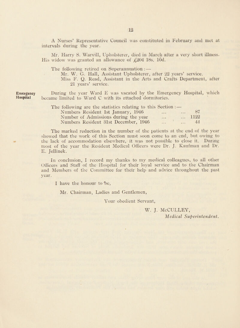 Emergency Hospital A Nurses’ Representative Council was constituted in February and met at intervals during the year. Mr. Harry S. Warvill, Upholsterer, died in March after a very short illness. His widow was granted an allowance of A'204 IBs. lOd. The following retired on Superannuation : — Mr. W. G. Hall, Assistant Upholsterer, after 22 years’ service. Miss F. Q. Read, Assistant in the Arts and Crafts Department, after 21 years’ service. During the year Ward E was vacated by the Emergency Hospital, which became limited to Ward C with its attached dormitories. The following are the statistics relating to this Section : — Numbers Resident 1st January, 1946 ... ... 87 Number of Admissions during the year ... ... 1122 Numbers Resident 31st December, 1946 ... ' ... 44 The marked reduction in the number of the patients at the end of the year showed that the work of this Section must soon come to an end, but owing to the lack of accommodation elsewhere, it was not possible to close it. During most of the year the Resident Medical Officers were Dr. J. Kaufman and Dr. E. Jellinek. In conclusion, I record my thanks to my medical colleagues, to all other Officers and Staff of the Hospital for their loyal service and to the Chairman and Members of the Committee for their help and advice throughout the past year. I have the honour to he, Mr. Chairman, Radies and Gentlemen, Your obedient Servant, W. J. McCURREY, Medical Superintendent.