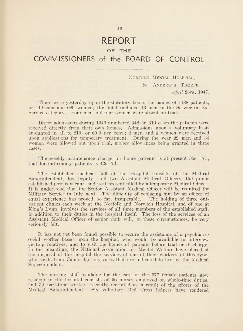 REPORT OF THE COMMISSIONERS of the BOARD OF CONTROL Norfolk Mental Hospital, St. Andrew's, Thorpe, April 23rd, 1947. There were yesterday upon the statutory books the names of 1138 patients, or 449 men and 689 women; this total included 43 men in the Service or Ex- Service category. Four men and four women were absent on trial. Direct admissions during 1946 numbered 348; in 310 cases the patients were received directly from their own homes. Admissions upon a voluntary basis amounted in all to 210, or 60.3 per cent.; 2 men and 4 women were received upon applications for temporary treatment. During the year 22 men and 34 women were allowed out upon trial, money allowances being granted in three cases. The weekly maintenance charge for home patients is at present 35s. 7d.; that for out-county patients is 42s. 7d. * The established medical staff of the Hospital consists of the Medical Superintendent, his Deputy, and two Assistant Medical Officers; thei junior established post is vacant, and is at present filled by a temporary Medical Officer. It is understood that the Senior Assistant Medical Officer will be required for Military Service in July next. The difficulty of replacing him by an officer of equal experience has proved, so far, insuperable. The holding of three out¬ patient clinics each week at the Norfolk and Norwich Hospital, and of one at King’s Eynn, involves the services of all three members of the established staff, in addition to their duties in the hospital itself. The loss of the services of an Assistant Medical Officer of senior rank will, in these circumstances, be very seriously felt. It has not yet been found possible to secure the assistance of a psychiatric social worker based upon the hospital, who would be available to interview visiting relatives, and to visit the homes of patients before trial or discharge. In the meantime, the National Association for Mental Welfare have placed at the disposal of the hospital the services of one of their workers of this type, who visits from Cambridge any casesi that are indicated to her by the Medical Superintendent. The nursing staff available for the care of the 677 female patients now resident in the hospital consists of 56 nurses employed on whole-time duties, and 32 part-time workers recently recruited as a result of the efforts of the Medical Superintendent. Six voluntary Red Cross helpers have rendered