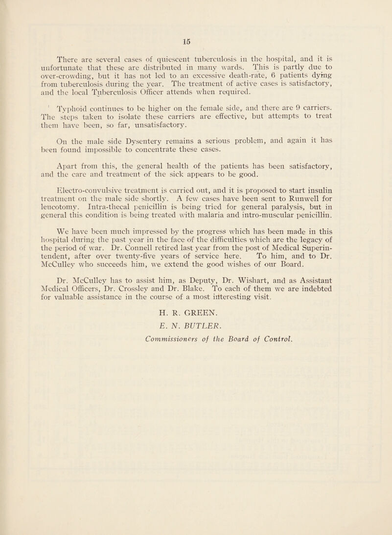 There are several cases of quiescent tuberculosis in the hospital, and it is unfortunate that these are distributed in many wards. This is partly due to over-crowding, but it has not led to an excessive death-rate, 6 patients dying from tuberculosis during the year. The treatment of active cases is satisfactory, and the local Tuberculosis Officer attends when required. ' Typhoid continues to be higher on the female side,, and there are 9 carriers. The steps taken to isolate these carriers are effective, but attempts to treat them have been, so far, unsatisfactory. On the male side Dysentery remains a serious problem, and again it has been found impossible to concentrate these cases. Apart from this, the general health of the patients has been satisfactory, and the care and treatment of the sick appears to be good. Electro-convulsive treatment is carried out, and it is proposed to start insulin treatment on the male side shortly. A few cases have been sent to Runwell for leucotomy. Intra-thecal penicillin is being tried for general paralysis, but in general this condition is being treated with malaria and intro-muscular penicillin. We have been much impressed by the progress which has been made in this hospital during the past year in the face of the difficulties which are the legacy of the period of war. Dr. Connell retired last year from the post of Medical Superin¬ tendent, after over twenty-five years of service here. To> him, and to Dr. McCulley who succeeds him, we extend the good wishes of our Board. Dr. McCulley has to assist him, as Deputy, Dr. Wishart, and as Assistant Medical Officers, Dr. Crossley and Dr. Blake. To each of them we are indebted for valuable assistance in the course of a most interesting visit. H. R. GREEN. E. N. BUTLER. Commissioners of the Board of Control.