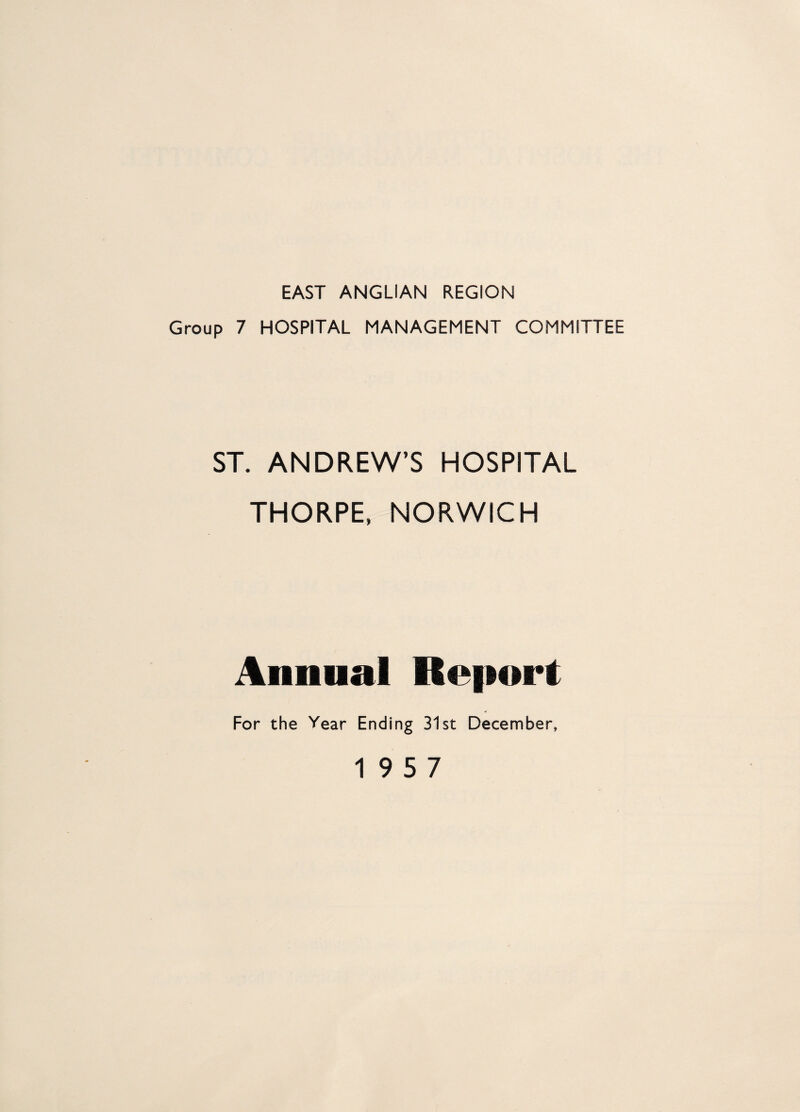 EAST ANGLIAN REGION Group 7 HOSPITAL MANAGEMENT COMMITTEE ST. ANDREW’S HOSPITAL THORPE, NORWICH Annual Report For the Vear Ending 31st December, 19 5 7