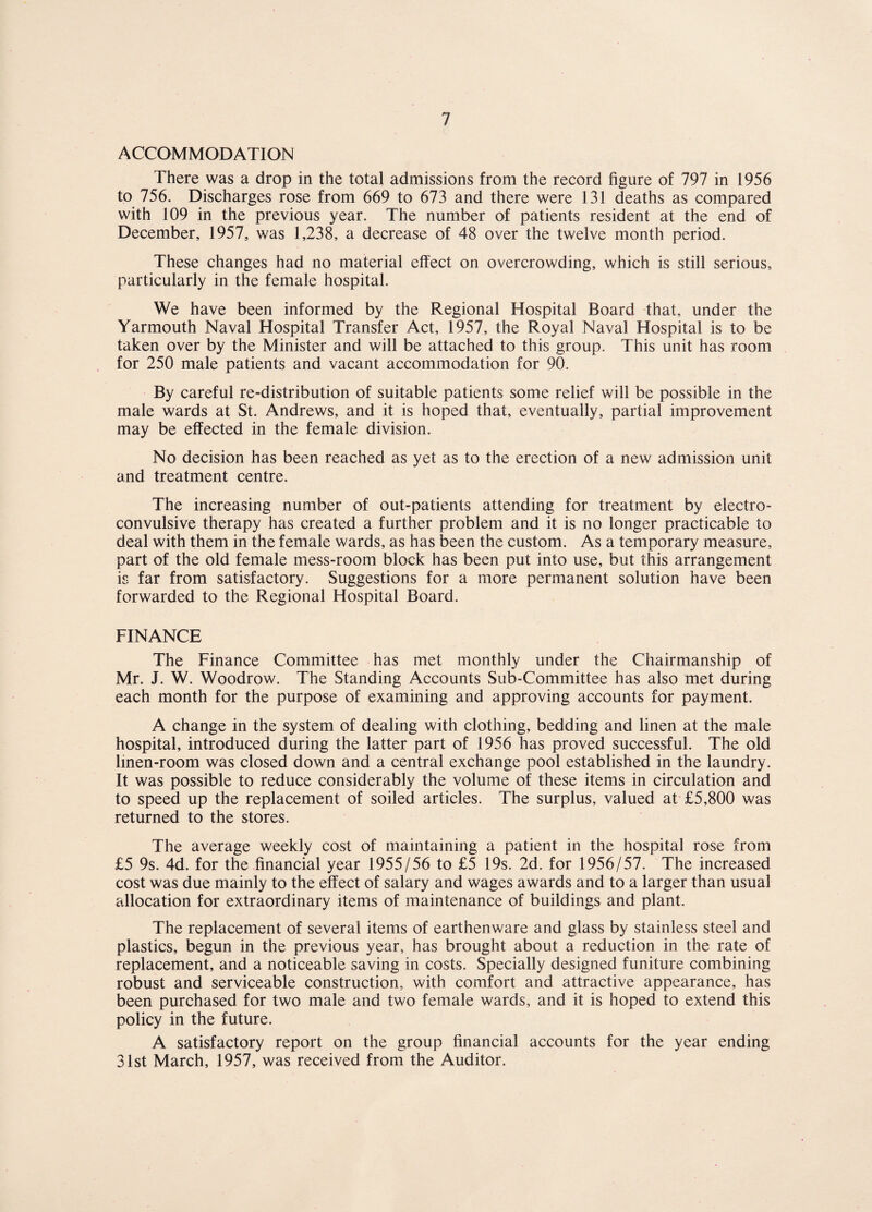 ACCOMMODATION There was a drop in the total admissions from the record figure of 797 in 1956 to 756. Discharges rose from 669 to 673 and there were 131 deaths as compared with 109 in the previous year. The number of patients resident at the end of December, 1957, was 1,238, a decrease of 48 over the twelve month period. These changes had no material effect on overcrowding, which is still serious, particularly in the female hospital. We have been informed by the Regional Hospital Board that, under the Yarmouth Naval Hospital Transfer Act, 1957, the Royal Naval Hospital is to be taken over by the Minister and will be attached to this group. This unit has room for 250 male patients and vacant accommodation for 90. By careful re-distribution of suitable patients some relief will be possible in the male wards at St. Andrews, and it is hoped that, eventually, partial improvement may be effected in the female division. No decision has been reached as yet as to the erection of a new admission unit and treatment centre. The increasing number of out-patients attending for treatment by electro¬ convulsive therapy has created a further problem and it is no longer practicable to deal with them in the female wards, as has been the custom. As a temporary measure, part of the old female mess-room block has been put into use, but this arrangement is far from satisfactory. Suggestions for a more permanent solution have been forwarded to the Regional Hospital Board. FINANCE The Finance Committee has met monthly under the Chairmanship of Mr. J. W. Woodrow. The Standing Accounts Sub-Committee has also met during each month for the purpose of examining and approving accounts for payment. A change in the system of dealing with clothing, bedding and linen at the male hospital, introduced during the latter part of 1956 has proved successful. The old linen-room was closed down and a central exchange pool established in the laundry. It was possible to reduce considerably the volume of these items in circulation and to speed up the replacement of soiled articles. The surplus, valued at £5,800 was returned to the stores. The average weekly cost of maintaining a patient in the hospital rose from £5 9s. 4d. for the financial year 1955/56 to £5 19s. 2d. for 1956/57. The increased cost was due mainly to the effect of salary and wages awards and to a larger than usual allocation for extraordinary items of maintenance of buildings and plant. The replacement of several items of earthenware and glass by stainless steel and plastics, begun in the previous year, has brought about a reduction in the rate of replacement, and a noticeable saving in costs. Specially designed funiture combining robust and serviceable construction, with comfort and attractive appearance, has been purchased for two male and two female wards, and it is hoped to extend this policy in the future. A satisfactory report on the group financial accounts for the year ending 31st March, 1957, was received from the Auditor.