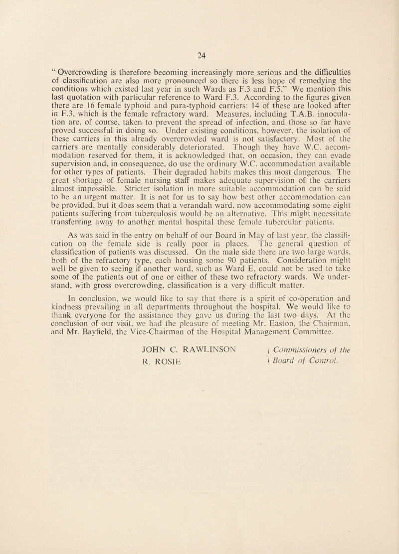 Overcrowding is therefore becoming increasingly more serious and the difficulties of classification are also more pronounced so there is less hope of remedying the conditions which existed last year in such Wards as F.3 and F.5.” We mention this last quotation with particular reference to Ward F.3. According to the figures given there are 16 female typhoid and para-typhoid carriers: 14 of these are looked after in F.3, which is the female refractory ward. Measures, including T.A.B. innocula- tion are, of course, taken to prevent the spread of infection, and those so far have proved successful in doing so. Under existing conditions, however, the isolation of these carriers in this already overcrowded ward is not satisfactory. Most of the carriers are mentally considerably deteriorated. Though they have W.C. accom¬ modation reserved for them, it is acknowledged that, on occasion, they can evade supervision and, in consequence, do use the ordinary W.C. accommodation available for other types of patients. Their degraded habits makes this most dangerous. The great shortage of female nursing staff makes adequate supervision of the carriers almost impossible. Stricter isolation in more suitable accommodation can be said to be an urgent matter. It is not for us to say how best other accommodation can be provided, but it does seem that a verandah ward, now accommodating some eight patients suffering from tuberculosis would be an alternative. This might necessitate transferring away to another mental hospital these female tubercular patients. As was said in the entry on behalf of our Board in May of last year, the classifi¬ cation on the female side is really poor in places. The general question of classification of patients was discussed. On the male side there are two large wards, both of the refractory type, each housing some 90 patients. Consideration might well be given to seeing if another ward, such as Ward E, could not be used to take some of the patients out of one or either of these two refractory wards. We under- sland, with gross overcrowding, classification is a very difficult matter. In conclusion, we would like to say that there is a spirit of co-operation and kindness prevailing in all departments throughout the hospital. We would like to thank everyone for the assistance they gave us during the last two days. At the conclusion of our visit, we had the pleasure of meeting Mr. Easton, the Chairman, and Mr. Bayfield, the Vice-Chairman of the Hospital Management Committee. JOHN C. RAWLINSON R. ROSIE I Commissioners of the ) Board of Control,