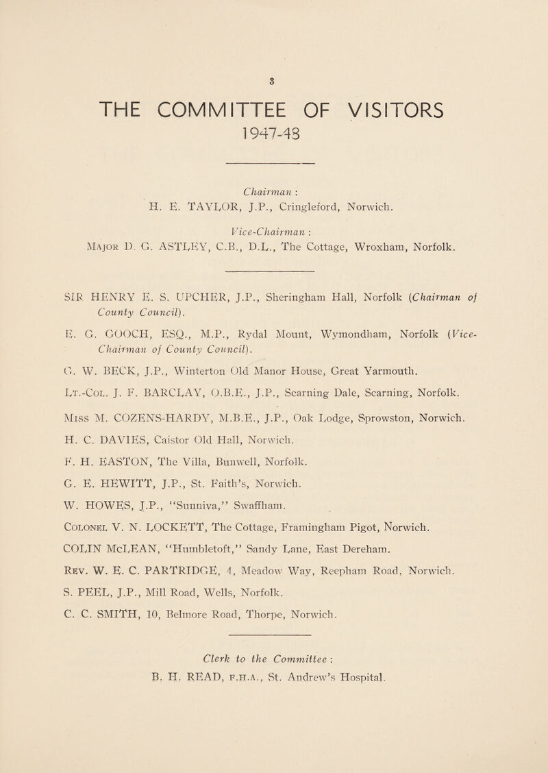 THE COMMITTEE OF VISITORS 1947-43 Chairman : H. E. TAYLOR, J.P., Cringleford, Norwich. Vice-Chairman : Major D. G. ASTLEY, C.B., D.L., The Cottage, Wroxham, Norfolk. SIR HENRY E. S. UPCHER, J.P., Sheringham Hall, Norfolk {Chairman of County Council). E. G. GOOCH, ESQ., M.P., Rydal Mount, Wymondham, Norfolk (Vice- Chairman of County Council). G. W. BECK, J.P., Winterton Old Manor House, Great Yarmouth. Lt.-Col. J. F. BARCLAY, O.B.E., J.P., Seaming Dale, Seaming, Norfolk. Miss M. COZENS-HARDY, M.B.E., J.P., Oak Lodge, Sprowston, Norwich. H. C. DAVIES, Caistor Old Hall, Norwich. F. H. EASTON, The Villa, Bunwell, Norfolk. G. E. HEWITT, J.P., St. Faith’s, Norwich. W. HOWES, J.P., “Sunniva,” Swaffham. Coronkl V. N. LOCKETT, The Cottage, Framingham Pigot, Norwich. COLIN McLEAN, “Humbletoft,” Sandy Lane, East Dereham. Rev. W. E. C. PARTRIDGE, 4, Meadow Way, Reepham Road, Norwich. S. PEEL, J.P., Mill Road, Wells, Norfolk. C. C. SMITH, 10, Belmore Road, Thorpe, Norwich. Clerk to the Committee : B. H. READ, f.h.a., St. Andrew’s Hospital.