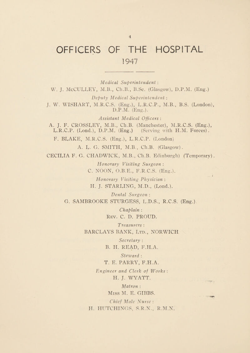 OFFICERS OF THE HOSPITAL 1947 Medical Superintendent : W. J. McCULLEY, M.B., Ch.B., B.Sc. (Glasgow), D.P.M. (Eng.) Deputy Medical Superintendent : J. W. WISHART, M.R.C.S. (Eng.), L.R.C.P., M.B., B.S. (London), D.P.M. (Eng.). Assistant Medical Officers : A. J. F. CROSSLEY, M.B., Ch.B. (Manchester), M.R.C.S. (Eng.), L.R.C.P. (Bond.), D.P.M. (Eng.) (Serving with H.M. Forces) . F. BLAKE, M.R.C.S. (Eng.), L.R.C.P. (London) A. L. G. SMITH, M.B., Ch.B. (Glasgow). CECILIA F. G. CHADWICK, M.B., Ch.B. Edinburgh) (Temporary). Honorary Visiting Surgeon : C. NOON, O.B.E., F.R.C.S. (Eng.). i Honorary Visiting Physician : H. J. STARLING, M.D., (Lond.). Dental Surgeon : G. SAMBROOKE STURGESS, L.D.S., R.C.S. (Eng.). Chaplain : Rev. C. D. PROUD. Treasurers : BARCLAYS BANK, Ltd., NORWICH Secretary : B. H. READ, F.H.A. Steward : T. E. PARRY, F.H.A. Engineer and Clerk of Works : H. J. WYATT. Matron : Miss M. E. GIBBS. Chief Male Nurse : H. HUTCHINGS, S.R.N., R.M.N,