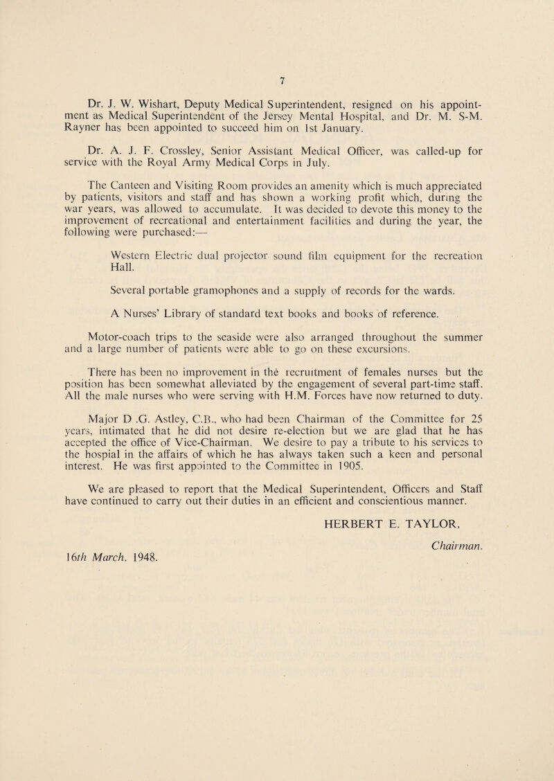 Dr. J. W. Wishart, Deputy Medical Superintendent, resigned on his appoint¬ ment as Medical Superintendent of the Jersey Mental Hospital, and Dr. M. S-M. Rayner has been appointed to succeed him on 1st January. Dr. A. J. F. Crossley, Senior Assistant Medical Officer, was called-up for service with the Royal Army Medical Corps in July. The Canteen and Visiting Room provides an amenity which is much appreciated by patients, visitors and staff and has shown a working profit which, during the war years, was allowed to accumulate. It was decided to devote this money to the improvement of recreational and entertainment facilities and during the year, the following were purchased:— Western Electric dual projector sound film equipment for the recreation Hall. Several portable gramophones and a supply of records for the wards. A Nurses’ Library of standard text books and books of reference. Motor-coach trips to the seaside were also arranged throughout the summer and a large number of patients were able to go on these excursions. There has been no improvement in the recruitment of females nurses but the position has been somewhat alleviated by the engagement of several part-time staff. All the male nurses who were serving with H.M. Forces have now returned to duty. Major D .G. Astley, C.B., who had been Chairman of the Committee for 25 years, intimated that he did not desire re-election but we are glad that he has accepted the office of Vice-Chairman. We desire to pay a tribute to his services to the hospial in the affairs of which he has always taken such a keen and personal interest. He was first appointed to the Committee in 1905. We are pleased to report that the Medical Superintendent, Officers and Staff have continued to carry out their duties in an efficient and conscientious manner. HERBERT E. TAYLOR, Chairman. 16th March, 1948.