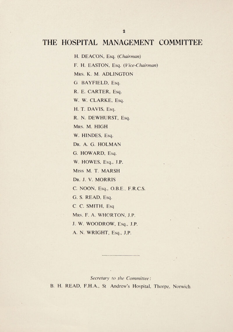 THE HOSPITAL MANAGEMENT COMMITTEE H. DEACON, Esq. {Chairman) F. H. EASTON, Esq. (Vice-Chairman) Mrs. K. M. ADLINGTON G BAYFIELD, Esq. R. E. CARTER, Esq. W. W. CLARKE, Esq. H. T. DAVIS, Esq. R. N. DEWHURST, Esq. Mrs. M. HIGH W. HINDES, Esq. Dr. A. G. HOLMAN G. HOWARD, Esq. W. HOWES, Esq., I.P. Miss M. T. MARSH Dr. J. V. MORRIS C. NOON, Esq., O.B.E., F.RC.S. G. S. READ, Esq. C C. SMITH, Esq Mrs. F. A. WHORTON. J.P. J. W. WOODROW, Esq., J.P. A. N. WRIGHT, Esq., J.P. Secretary to the Committee: B. H. READ, F.H.A., St Andrew’s Hospital, Thorpe, Norwich