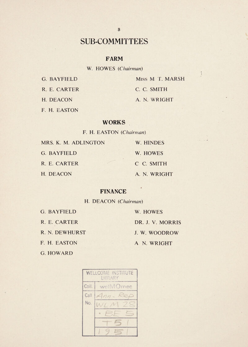 8 SUB-COMMITTEES FARM W. HOWES (Chairman) G. BAYFIELD R. E. CARTER H. DEACON F. H. EASTON Miss M T. MARSH C C. SMITH A. N. WRIGHT WORKS F. H. EASTON (Chairman) MRS. K. M. ADLINGTON G. BAYFIELD R. E. CARTER H. DEACON W. HINDES W. HOWES C C. SMITH A. N. WRIGHT FINANCE H. DEACON (Chairman) G. BAYFIELD R. E. CARTER R. N. DEWHURST F. H. EASTON W. HOWES DR. J. V. MORRIS J. W. WOODROW A N. WRIGHT WELLCOME INSTITUTE LIBRARY Coil. r ^ | wehViUmec Calf No. i-i,: • ■ . .. G. HOWARD