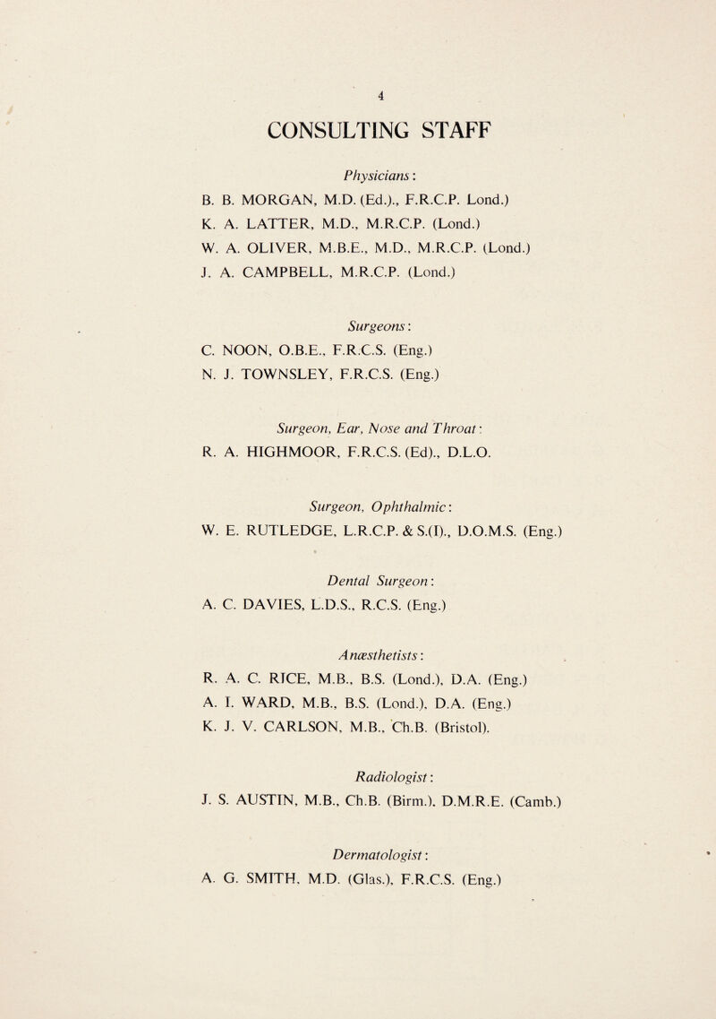 CONSULTING STAFF Physicians: B. B. MORGAN, M.D. (Ed.)., F.R.C.P. Lond.) K. A. LATTER, M.D., M.R.C.P. (Lond.) W. A. OLIVER, M.B.E., M.D., M.R.C.P. (Lond.) J. A. CAMPBELL, M.R.C.P. (Lond.) Surgeons: C. NOON, O.B.E., F.R.C.S. (Eng.) N. J. TOWNSLEY, F.R.C.S. (Eng.) Surgeon, Ear, Nose and Throat: R. A. HIGHMOOR, F.R.C.S. (Ed)., D.L.O. Surgeon, Ophthalmic: W. E. RUTLEDGE, L.R.C.P. & S.(I)., D.O.M.S. (Eng.) Dental Surgeon: A. C. DAVIES, L.D.S., R.C.S. (Eng.) Anesthetists: R. A. C. RICE, M.B., B.S. (Lond.), D.A. (Eng.) A. I. WARD, M.B., B.S. (Lond.), D.A. (Eng.) K. J. V. CARLSON, M.B., Ch.B. (Bristol). Radiologist: J. S. AUSTIN, M.B., Ch.B. (Birm.). D.M.R.E. (Camb.) Dermatologist: A. G. SMITH, M.D. (Glas.), F.R.C.S. (Eng.)