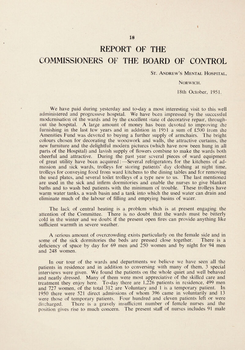 \ 18 REPORT OF THE COMMISSIONERS OF THE BOARD OF CONTROL St. Andrew’s Mental Hospital, Norwich. 18th October, 195J. We have paid during yesterday and to-day a most interesting visit to this well administered and progressive hospital. We have been impressed by the successful modernisation of the wards and by the excellent state of decorative repair, through¬ out the hospital. A large amount of money has been devoted to improving the furnishing in the last few years and in addition in 1951 a sum of £500 from the Amenities Fund was devoted to buying a further supply of armchairs. The bright colours chosen for decorating the woodwork and walls, the attractive curtains, the new furniture and the delightful modern pictures (which have now been hung in all parts of the Hospital) and lavish supply of flowers combine to make the wards both cheerful and attractive. During the past year several pieces of ward equipment of great utility have been acquired: —Several refrigerators for the kitchens of ad¬ mission and sick wards, trolleys for storing patients’ day clothing at night time, trolleys for conveying food from ward kitchens to the dining tables and for removing the used plates, and several toilet trolleys of a type new to us. The last mentioned are used in the sick and infirm dormitories and enable the nurses to give blanket baths and to wash bed patients with the minimum of trouble. These trolleys have warm water tanks, a wash basin and a tank into which the used water can drain and eliminate much of the labour of filling and emptying basins of water. The lack of central heating is a problem which is at present engaging the attention of the Committee. There is no doubt that the wards must be bitterly cold in the winter and we doubt if the present open fires can provide anything like sufficient warmth in severe weather. A serious amount of overcrowding exists particularly on the female side and in some of the sick dormitories the beds are pressed close together. There is a deficiency of space by day for 69 men and 250 women and by night for 94 men and 248 women. In our tour of the wards and departments we believe we have seen all the patients in residence and in addition to conversing with many of them, 3 special interviews were given. We found the patients on the whole quiet and well behaved and neatly dressed. Many of them were most appreciative of the skilled care and treatment they enjoy here. To-day there are 1,226 patients in residence, 499 men and 727 women, of the total 312 are Voluntary and 1 is a temporary patient. In 1950 there were 521 direct admissions of whom 396 came in voluntarily and 13 were those of temporary patients. Four hundred and eleven patients left or were discharged. There is a gravely insufficient number of female nurses and the position gives rise to much concern. The present staff of nurses includes 91 male