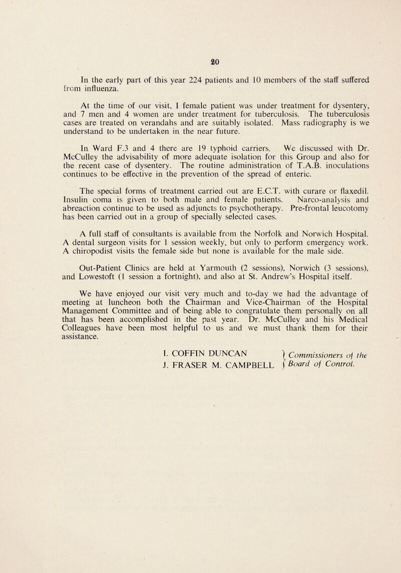 In the early part of this year 224 patients and 10 members of the staff suffered from influenza. At the time of our visit, I female patient was under treatment for dysentery, and 7 men and 4 women are under treatment for tuberculosis. The tuberculosis cases are treated on verandahs and are suitably isolated. Mass radiography is we understand to1 be undertaken in the near future. In Ward F.3 and 4 there are 19 typhoid carriers. We discussed with Dr. McCulley the advisability of more adequate isolation for this Group and also for the recent case of dysentery. The routine administration of T.A.B. inoculations continues to be effective in the prevention of the spread of enteric. The special forms of treatment carried out are E.C.T. with curare or flaxedil. Insulin coma is given to both male and female patients. Narco-analysis and abreaction continue to be used as adjuncts to psychotherapy. Pre-frontal leucotomy has been carried out in a group of specially selected cases, A full staff of consultants is available from the Norfolk and Norwich Hospital. A dental surgeon visits for 1 session weekly, but only to perform emergency work. A chiropodist visits the female side but none is available for the male side. Out-Patient Clinics are held at Yarmouth (2 sessions), Norwich (3 sessions), and Lowestoft (1 session a fortnight), and also at St. Andrew’s Hospital itself. We have enjoyed our visit very much and to-day we had the advantage of meeting at luncheon both the Chairman and Vice-Chairman of the Hospital Management Committee and of being able to congratulate them personally on all that has been accomplished in the past year. Dr. McCulley and his Medical Colleagues have been most helpful to us and we must thank them for their assistance. I. COFFIN DUNCAN | Commissioners of the J. FRASER M. CAMPBELL j Board of Control.