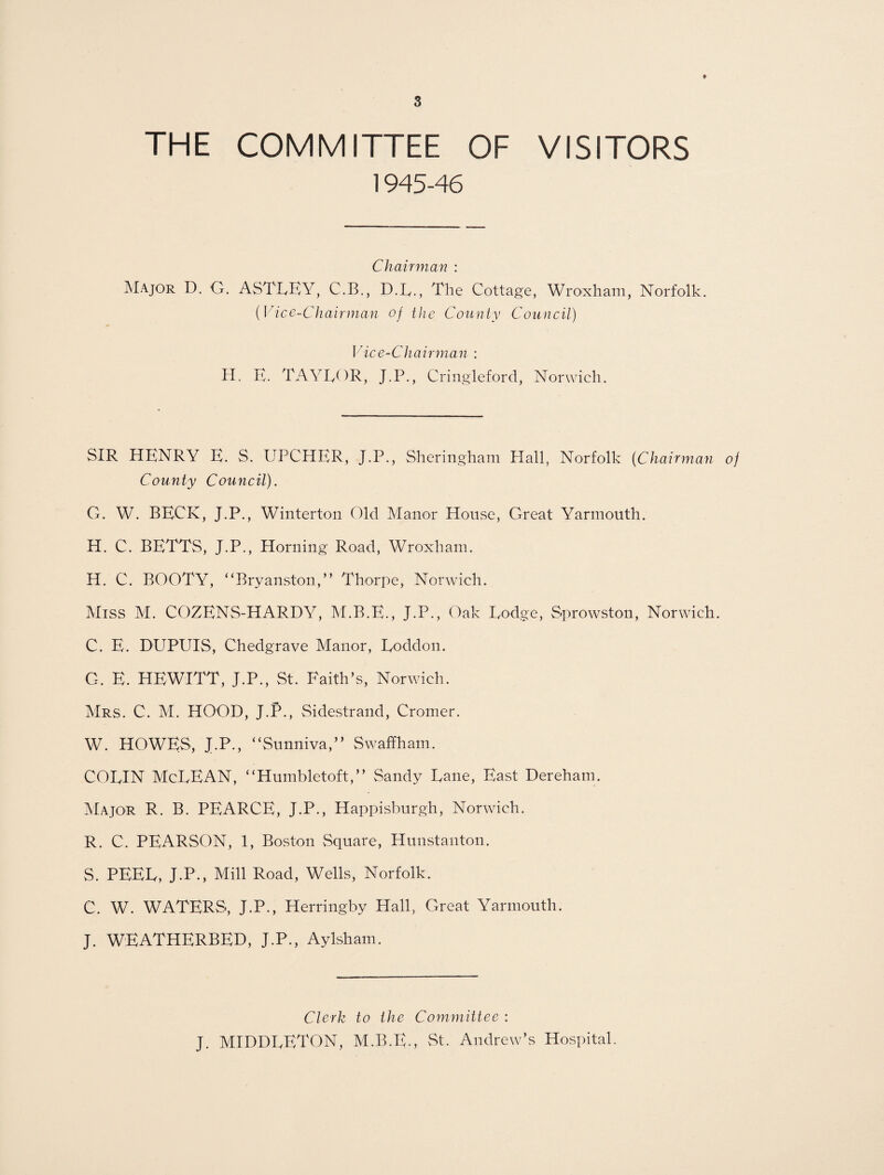 THE COMMITTEE OF VISITORS 1945-46 Chairman : Major D. G. ASTLEY, C.B., D.L,, The Cottage, Wroxham, Norfolk. (Vice-Chairman of the County Council) Vice-Chairman : H. E. TAYLOR, J.P., Cringleford, Norwich. SIR HENRY E. S. UPCHER, J.P., Sheringham Hall, Norfolk (Chairman of County Council). G. W. BECK, J.P., Winterton Old Manor House, Great Yarmouth. H. C. BETTS, J.P., Horning Road, Wroxham. H. C. BOOTY, “Bryanston,” Thorpe, Norwich. Miss M. COZENS-HARHY, M.B.E., J.P., Oak Lodge, Sprowston, Norwich. C. E. DUPUIS, Chedgrave Manor, Loddon. G. E. HEWITT, J.P., St. Faith’s, Norwich. Mrs. C. M. HOOD, J.P., Sidestrand, Cromer. W. HOWES, J.P., “Sunniva,” Swaffham. COLIN McLEAN, “Humbletoft,” Sandy Lane, East Dereham. Major R. B. PEARCE, J.P., Happisburgh, Norwich. R. C. PEARSON, 1, Boston Square, Hunstanton. S. PEEL, J.P., Mill Road, Wells, Norfolk. C. W. WATERS, J.P., Herringby Hall, Great Yarmouth. J. WEATHERBED, J.P., Aylsham. Clerk to the Committee : J. MIDDLETON, M.B.E., St. Andrew’s Hospital.